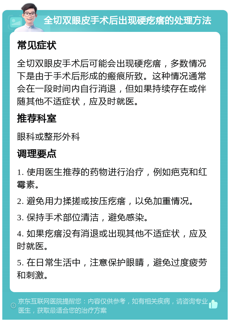 全切双眼皮手术后出现硬疙瘩的处理方法 常见症状 全切双眼皮手术后可能会出现硬疙瘩，多数情况下是由于手术后形成的瘢痕所致。这种情况通常会在一段时间内自行消退，但如果持续存在或伴随其他不适症状，应及时就医。 推荐科室 眼科或整形外科 调理要点 1. 使用医生推荐的药物进行治疗，例如疤克和红霉素。 2. 避免用力揉搓或按压疙瘩，以免加重情况。 3. 保持手术部位清洁，避免感染。 4. 如果疙瘩没有消退或出现其他不适症状，应及时就医。 5. 在日常生活中，注意保护眼睛，避免过度疲劳和刺激。