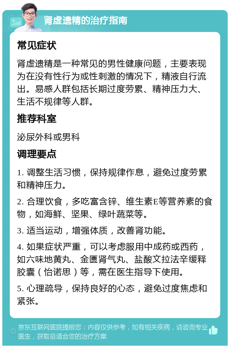 肾虚遗精的治疗指南 常见症状 肾虚遗精是一种常见的男性健康问题，主要表现为在没有性行为或性刺激的情况下，精液自行流出。易感人群包括长期过度劳累、精神压力大、生活不规律等人群。 推荐科室 泌尿外科或男科 调理要点 1. 调整生活习惯，保持规律作息，避免过度劳累和精神压力。 2. 合理饮食，多吃富含锌、维生素E等营养素的食物，如海鲜、坚果、绿叶蔬菜等。 3. 适当运动，增强体质，改善肾功能。 4. 如果症状严重，可以考虑服用中成药或西药，如六味地黄丸、金匮肾气丸、盐酸文拉法辛缓释胶囊（怡诺思）等，需在医生指导下使用。 5. 心理疏导，保持良好的心态，避免过度焦虑和紧张。