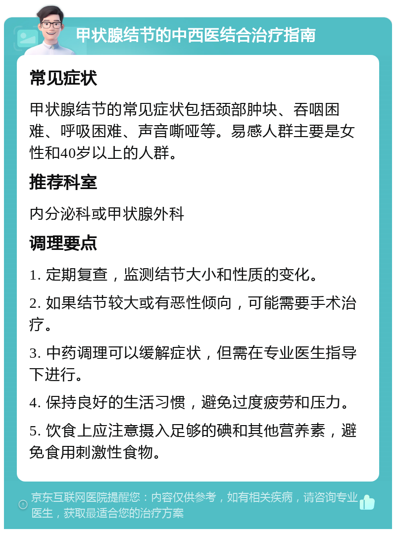 甲状腺结节的中西医结合治疗指南 常见症状 甲状腺结节的常见症状包括颈部肿块、吞咽困难、呼吸困难、声音嘶哑等。易感人群主要是女性和40岁以上的人群。 推荐科室 内分泌科或甲状腺外科 调理要点 1. 定期复查，监测结节大小和性质的变化。 2. 如果结节较大或有恶性倾向，可能需要手术治疗。 3. 中药调理可以缓解症状，但需在专业医生指导下进行。 4. 保持良好的生活习惯，避免过度疲劳和压力。 5. 饮食上应注意摄入足够的碘和其他营养素，避免食用刺激性食物。