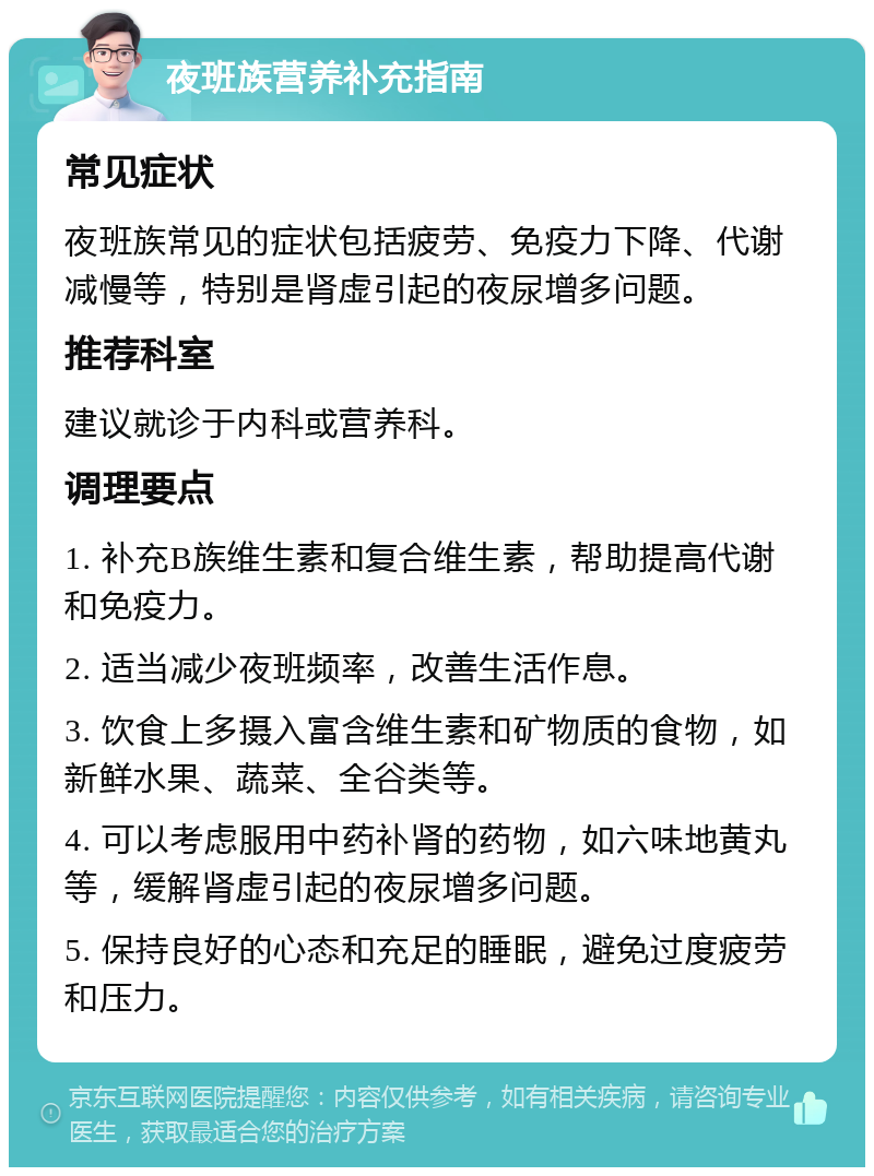 夜班族营养补充指南 常见症状 夜班族常见的症状包括疲劳、免疫力下降、代谢减慢等，特别是肾虚引起的夜尿增多问题。 推荐科室 建议就诊于内科或营养科。 调理要点 1. 补充B族维生素和复合维生素，帮助提高代谢和免疫力。 2. 适当减少夜班频率，改善生活作息。 3. 饮食上多摄入富含维生素和矿物质的食物，如新鲜水果、蔬菜、全谷类等。 4. 可以考虑服用中药补肾的药物，如六味地黄丸等，缓解肾虚引起的夜尿增多问题。 5. 保持良好的心态和充足的睡眠，避免过度疲劳和压力。