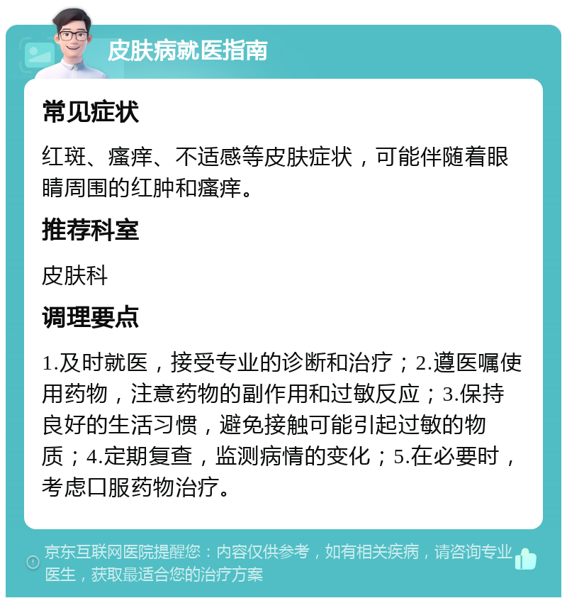 皮肤病就医指南 常见症状 红斑、瘙痒、不适感等皮肤症状，可能伴随着眼睛周围的红肿和瘙痒。 推荐科室 皮肤科 调理要点 1.及时就医，接受专业的诊断和治疗；2.遵医嘱使用药物，注意药物的副作用和过敏反应；3.保持良好的生活习惯，避免接触可能引起过敏的物质；4.定期复查，监测病情的变化；5.在必要时，考虑口服药物治疗。