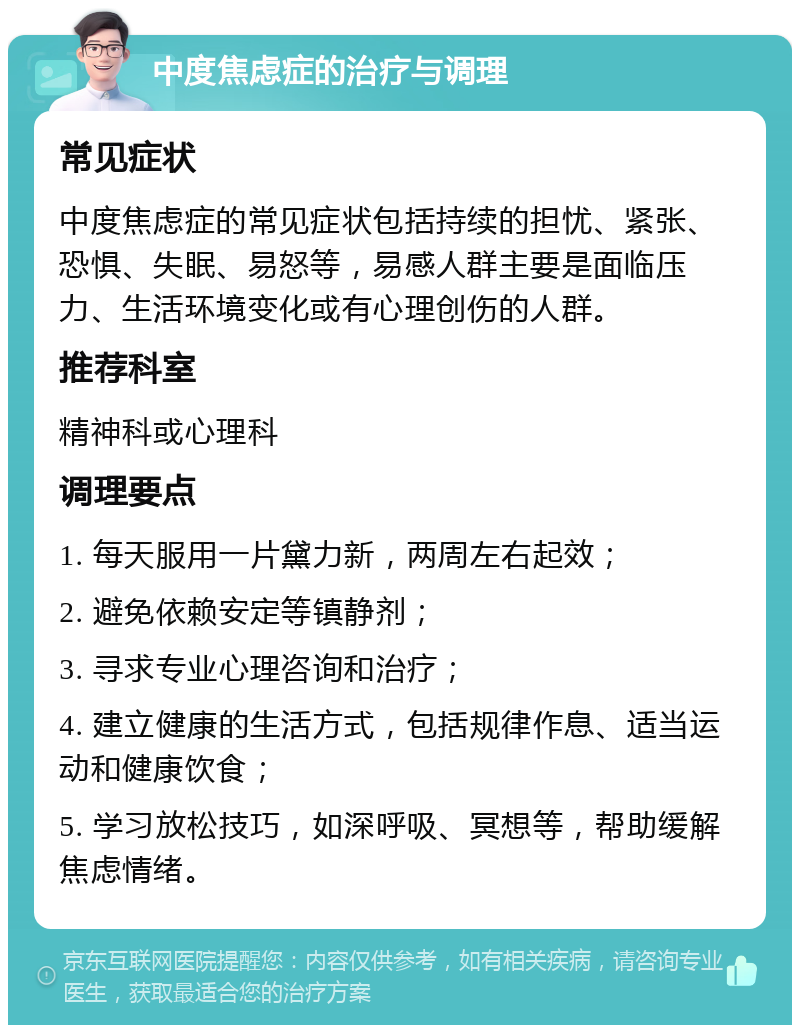 中度焦虑症的治疗与调理 常见症状 中度焦虑症的常见症状包括持续的担忧、紧张、恐惧、失眠、易怒等，易感人群主要是面临压力、生活环境变化或有心理创伤的人群。 推荐科室 精神科或心理科 调理要点 1. 每天服用一片黛力新，两周左右起效； 2. 避免依赖安定等镇静剂； 3. 寻求专业心理咨询和治疗； 4. 建立健康的生活方式，包括规律作息、适当运动和健康饮食； 5. 学习放松技巧，如深呼吸、冥想等，帮助缓解焦虑情绪。