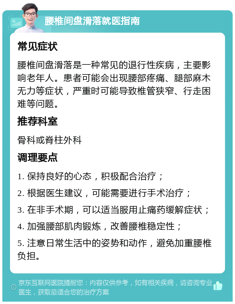 腰椎间盘滑落就医指南 常见症状 腰椎间盘滑落是一种常见的退行性疾病，主要影响老年人。患者可能会出现腰部疼痛、腿部麻木无力等症状，严重时可能导致椎管狭窄、行走困难等问题。 推荐科室 骨科或脊柱外科 调理要点 1. 保持良好的心态，积极配合治疗； 2. 根据医生建议，可能需要进行手术治疗； 3. 在非手术期，可以适当服用止痛药缓解症状； 4. 加强腰部肌肉锻炼，改善腰椎稳定性； 5. 注意日常生活中的姿势和动作，避免加重腰椎负担。