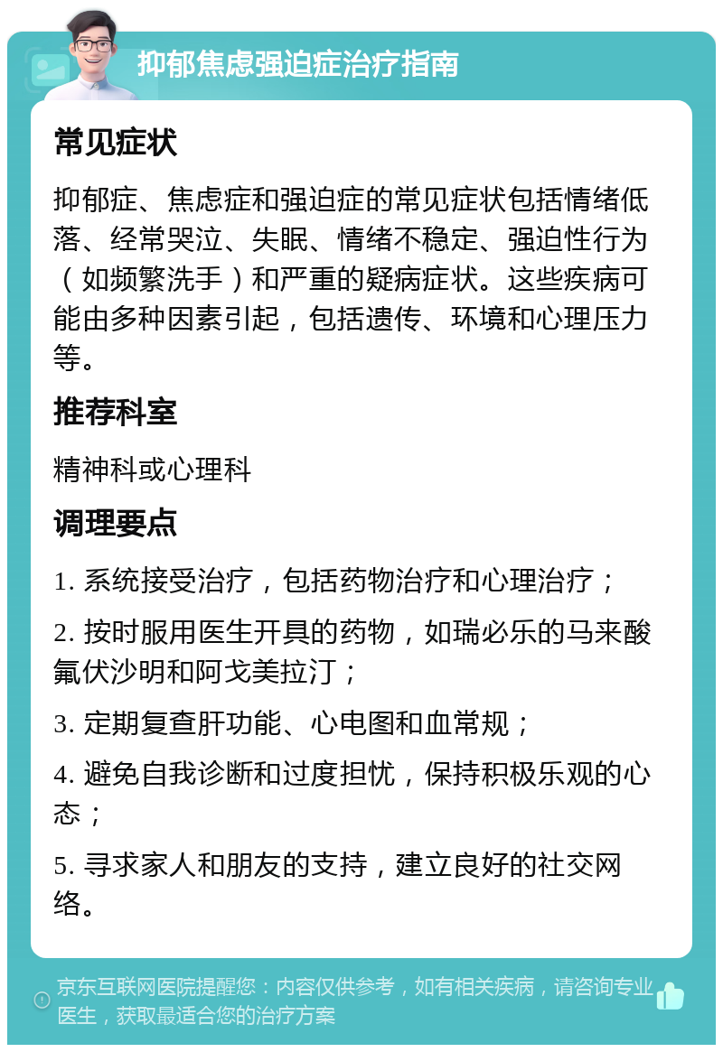 抑郁焦虑强迫症治疗指南 常见症状 抑郁症、焦虑症和强迫症的常见症状包括情绪低落、经常哭泣、失眠、情绪不稳定、强迫性行为（如频繁洗手）和严重的疑病症状。这些疾病可能由多种因素引起，包括遗传、环境和心理压力等。 推荐科室 精神科或心理科 调理要点 1. 系统接受治疗，包括药物治疗和心理治疗； 2. 按时服用医生开具的药物，如瑞必乐的马来酸氟伏沙明和阿戈美拉汀； 3. 定期复查肝功能、心电图和血常规； 4. 避免自我诊断和过度担忧，保持积极乐观的心态； 5. 寻求家人和朋友的支持，建立良好的社交网络。