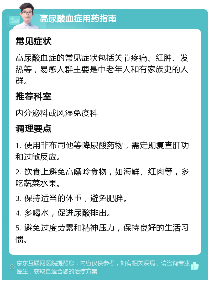 高尿酸血症用药指南 常见症状 高尿酸血症的常见症状包括关节疼痛、红肿、发热等，易感人群主要是中老年人和有家族史的人群。 推荐科室 内分泌科或风湿免疫科 调理要点 1. 使用非布司他等降尿酸药物，需定期复查肝功和过敏反应。 2. 饮食上避免高嘌呤食物，如海鲜、红肉等，多吃蔬菜水果。 3. 保持适当的体重，避免肥胖。 4. 多喝水，促进尿酸排出。 5. 避免过度劳累和精神压力，保持良好的生活习惯。