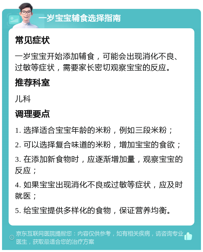 一岁宝宝辅食选择指南 常见症状 一岁宝宝开始添加辅食，可能会出现消化不良、过敏等症状，需要家长密切观察宝宝的反应。 推荐科室 儿科 调理要点 1. 选择适合宝宝年龄的米粉，例如三段米粉； 2. 可以选择复合味道的米粉，增加宝宝的食欲； 3. 在添加新食物时，应逐渐增加量，观察宝宝的反应； 4. 如果宝宝出现消化不良或过敏等症状，应及时就医； 5. 给宝宝提供多样化的食物，保证营养均衡。