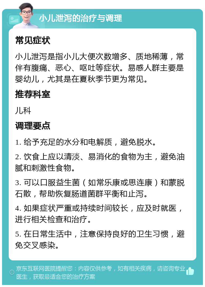 小儿泄泻的治疗与调理 常见症状 小儿泄泻是指小儿大便次数增多、质地稀薄，常伴有腹痛、恶心、呕吐等症状。易感人群主要是婴幼儿，尤其是在夏秋季节更为常见。 推荐科室 儿科 调理要点 1. 给予充足的水分和电解质，避免脱水。 2. 饮食上应以清淡、易消化的食物为主，避免油腻和刺激性食物。 3. 可以口服益生菌（如常乐康或思连康）和蒙脱石散，帮助恢复肠道菌群平衡和止泻。 4. 如果症状严重或持续时间较长，应及时就医，进行相关检查和治疗。 5. 在日常生活中，注意保持良好的卫生习惯，避免交叉感染。