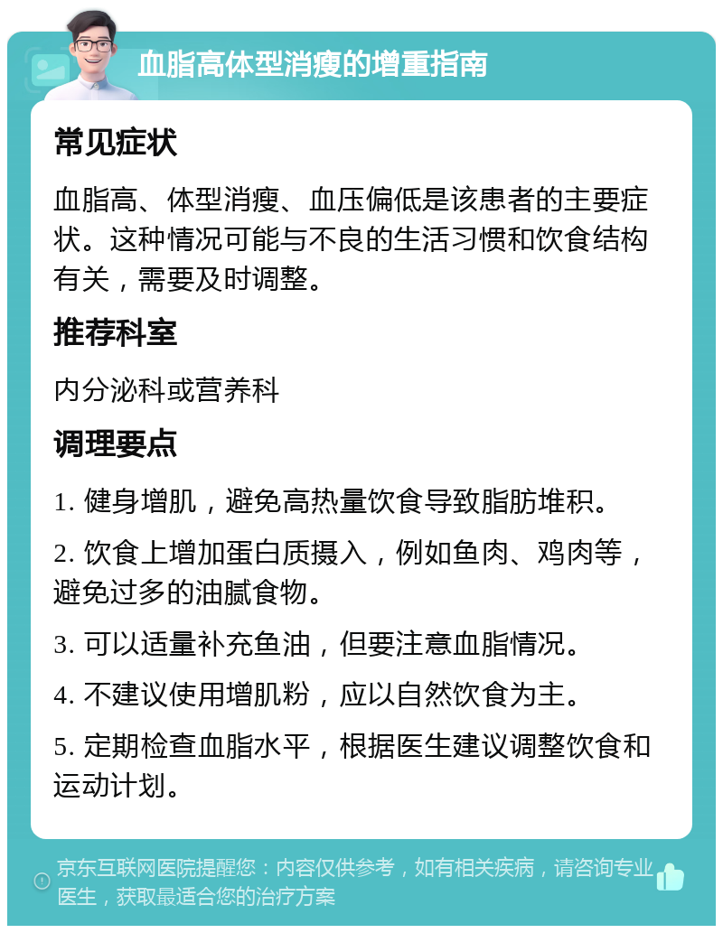 血脂高体型消瘦的增重指南 常见症状 血脂高、体型消瘦、血压偏低是该患者的主要症状。这种情况可能与不良的生活习惯和饮食结构有关，需要及时调整。 推荐科室 内分泌科或营养科 调理要点 1. 健身增肌，避免高热量饮食导致脂肪堆积。 2. 饮食上增加蛋白质摄入，例如鱼肉、鸡肉等，避免过多的油腻食物。 3. 可以适量补充鱼油，但要注意血脂情况。 4. 不建议使用增肌粉，应以自然饮食为主。 5. 定期检查血脂水平，根据医生建议调整饮食和运动计划。