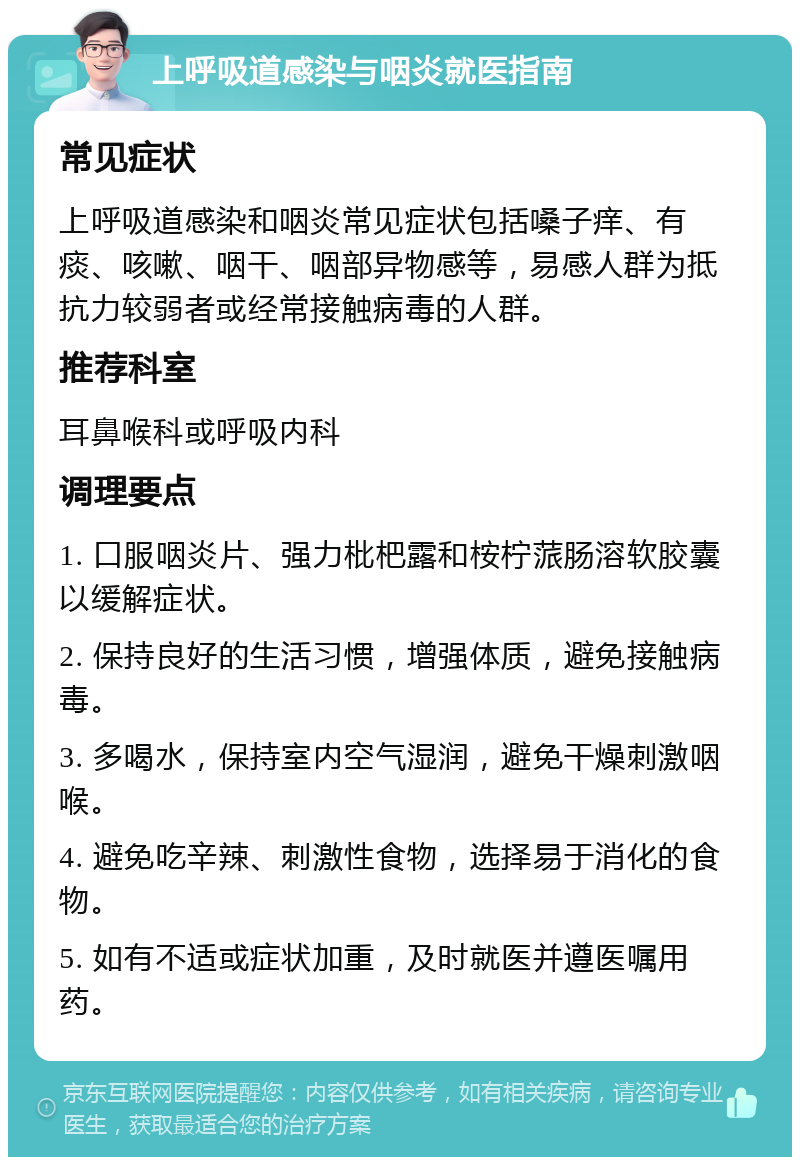 上呼吸道感染与咽炎就医指南 常见症状 上呼吸道感染和咽炎常见症状包括嗓子痒、有痰、咳嗽、咽干、咽部异物感等，易感人群为抵抗力较弱者或经常接触病毒的人群。 推荐科室 耳鼻喉科或呼吸内科 调理要点 1. 口服咽炎片、强力枇杷露和桉柠蒎肠溶软胶囊以缓解症状。 2. 保持良好的生活习惯，增强体质，避免接触病毒。 3. 多喝水，保持室内空气湿润，避免干燥刺激咽喉。 4. 避免吃辛辣、刺激性食物，选择易于消化的食物。 5. 如有不适或症状加重，及时就医并遵医嘱用药。