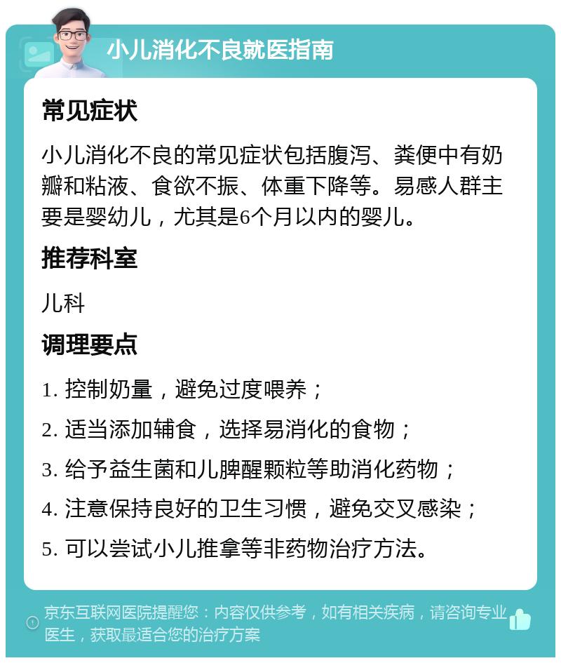 小儿消化不良就医指南 常见症状 小儿消化不良的常见症状包括腹泻、粪便中有奶瓣和粘液、食欲不振、体重下降等。易感人群主要是婴幼儿，尤其是6个月以内的婴儿。 推荐科室 儿科 调理要点 1. 控制奶量，避免过度喂养； 2. 适当添加辅食，选择易消化的食物； 3. 给予益生菌和儿脾醒颗粒等助消化药物； 4. 注意保持良好的卫生习惯，避免交叉感染； 5. 可以尝试小儿推拿等非药物治疗方法。