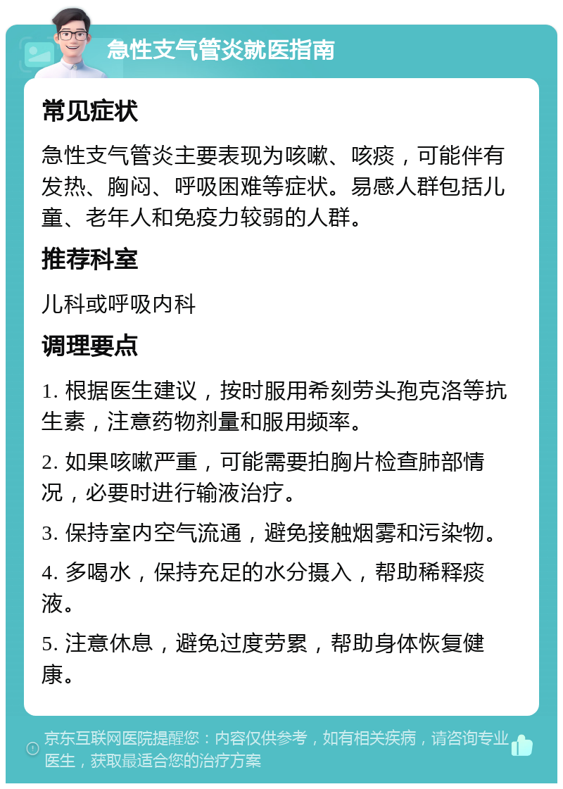 急性支气管炎就医指南 常见症状 急性支气管炎主要表现为咳嗽、咳痰，可能伴有发热、胸闷、呼吸困难等症状。易感人群包括儿童、老年人和免疫力较弱的人群。 推荐科室 儿科或呼吸内科 调理要点 1. 根据医生建议，按时服用希刻劳头孢克洛等抗生素，注意药物剂量和服用频率。 2. 如果咳嗽严重，可能需要拍胸片检查肺部情况，必要时进行输液治疗。 3. 保持室内空气流通，避免接触烟雾和污染物。 4. 多喝水，保持充足的水分摄入，帮助稀释痰液。 5. 注意休息，避免过度劳累，帮助身体恢复健康。