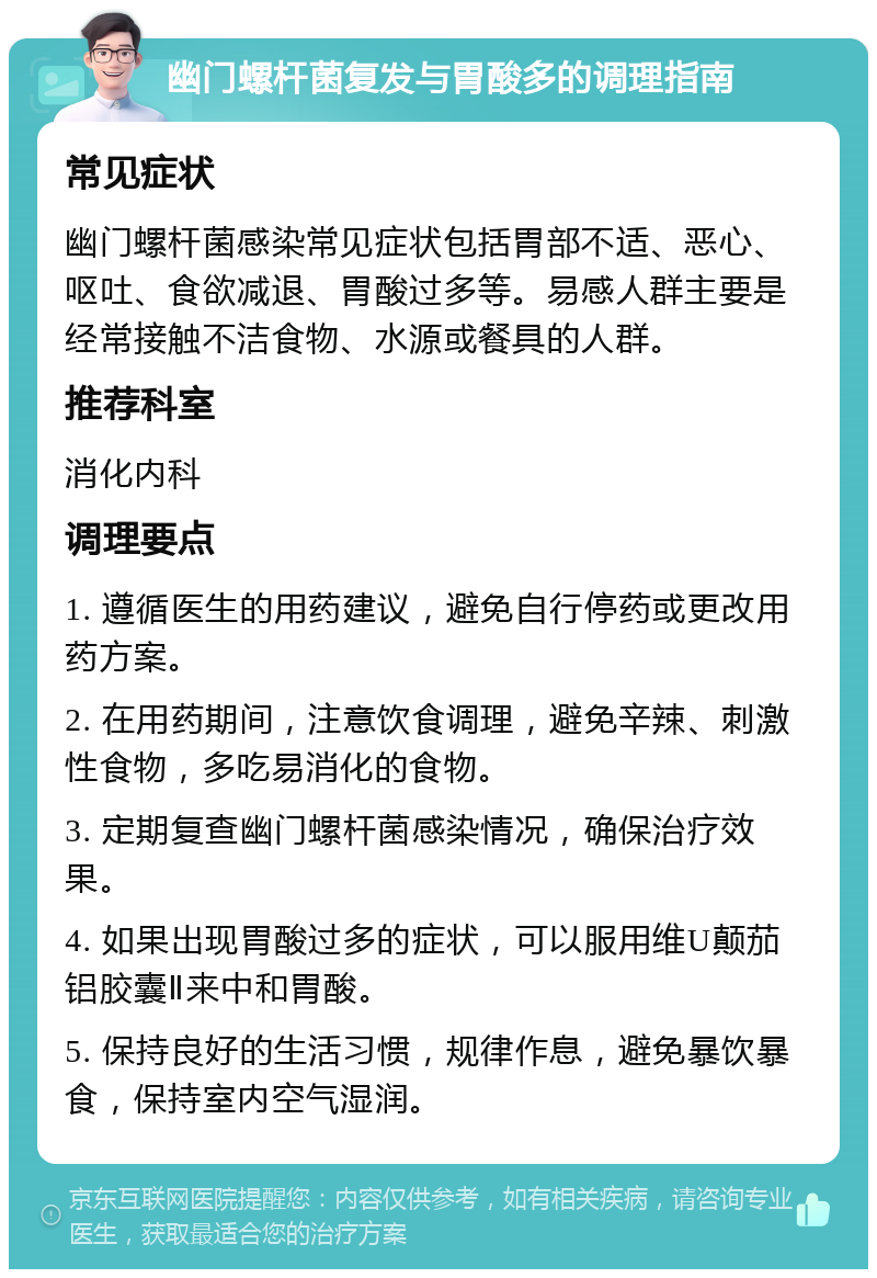 幽门螺杆菌复发与胃酸多的调理指南 常见症状 幽门螺杆菌感染常见症状包括胃部不适、恶心、呕吐、食欲减退、胃酸过多等。易感人群主要是经常接触不洁食物、水源或餐具的人群。 推荐科室 消化内科 调理要点 1. 遵循医生的用药建议，避免自行停药或更改用药方案。 2. 在用药期间，注意饮食调理，避免辛辣、刺激性食物，多吃易消化的食物。 3. 定期复查幽门螺杆菌感染情况，确保治疗效果。 4. 如果出现胃酸过多的症状，可以服用维U颠茄铝胶囊Ⅱ来中和胃酸。 5. 保持良好的生活习惯，规律作息，避免暴饮暴食，保持室内空气湿润。