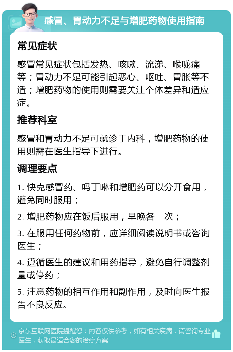 感冒、胃动力不足与增肥药物使用指南 常见症状 感冒常见症状包括发热、咳嗽、流涕、喉咙痛等；胃动力不足可能引起恶心、呕吐、胃胀等不适；增肥药物的使用则需要关注个体差异和适应症。 推荐科室 感冒和胃动力不足可就诊于内科，增肥药物的使用则需在医生指导下进行。 调理要点 1. 快克感冒药、吗丁啉和增肥药可以分开食用，避免同时服用； 2. 增肥药物应在饭后服用，早晚各一次； 3. 在服用任何药物前，应详细阅读说明书或咨询医生； 4. 遵循医生的建议和用药指导，避免自行调整剂量或停药； 5. 注意药物的相互作用和副作用，及时向医生报告不良反应。