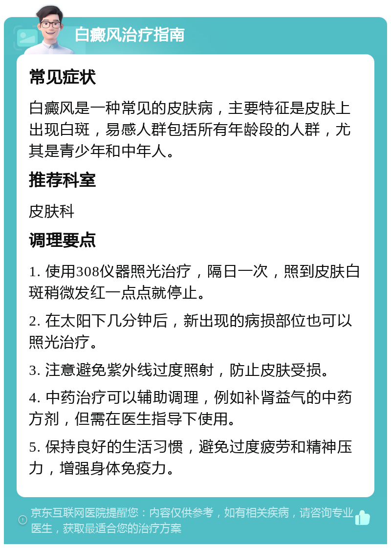 白癜风治疗指南 常见症状 白癜风是一种常见的皮肤病，主要特征是皮肤上出现白斑，易感人群包括所有年龄段的人群，尤其是青少年和中年人。 推荐科室 皮肤科 调理要点 1. 使用308仪器照光治疗，隔日一次，照到皮肤白斑稍微发红一点点就停止。 2. 在太阳下几分钟后，新出现的病损部位也可以照光治疗。 3. 注意避免紫外线过度照射，防止皮肤受损。 4. 中药治疗可以辅助调理，例如补肾益气的中药方剂，但需在医生指导下使用。 5. 保持良好的生活习惯，避免过度疲劳和精神压力，增强身体免疫力。