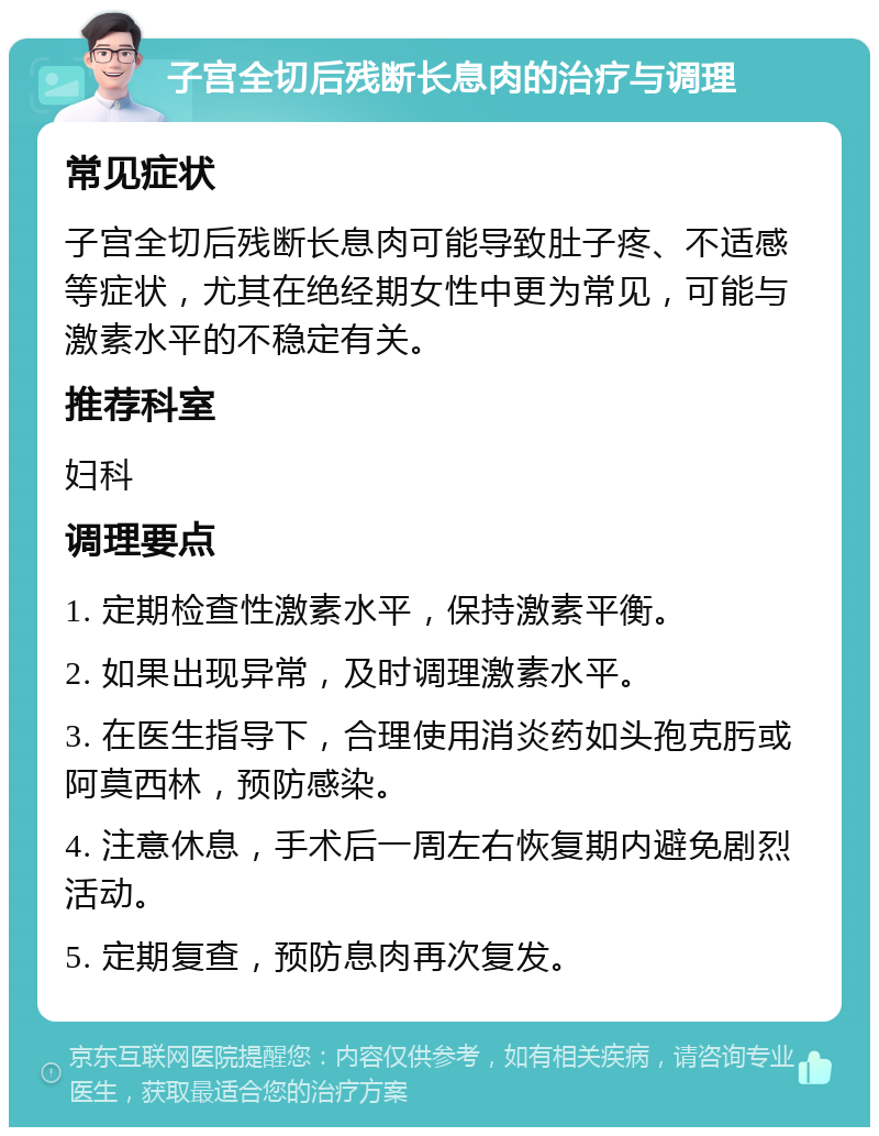 子宫全切后残断长息肉的治疗与调理 常见症状 子宫全切后残断长息肉可能导致肚子疼、不适感等症状，尤其在绝经期女性中更为常见，可能与激素水平的不稳定有关。 推荐科室 妇科 调理要点 1. 定期检查性激素水平，保持激素平衡。 2. 如果出现异常，及时调理激素水平。 3. 在医生指导下，合理使用消炎药如头孢克肟或阿莫西林，预防感染。 4. 注意休息，手术后一周左右恢复期内避免剧烈活动。 5. 定期复查，预防息肉再次复发。