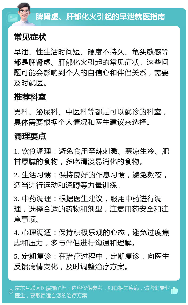 脾肾虚、肝郁化火引起的早泄就医指南 常见症状 早泄、性生活时间短、硬度不持久、龟头敏感等都是脾肾虚、肝郁化火引起的常见症状。这些问题可能会影响到个人的自信心和伴侣关系，需要及时就医。 推荐科室 男科、泌尿科、中医科等都是可以就诊的科室，具体需要根据个人情况和医生建议来选择。 调理要点 1. 饮食调理：避免食用辛辣刺激、寒凉生冷、肥甘厚腻的食物，多吃清淡易消化的食物。 2. 生活习惯：保持良好的作息习惯，避免熬夜，适当进行运动和深蹲等力量训练。 3. 中药调理：根据医生建议，服用中药进行调理，选择合适的药物和剂型，注意用药安全和注意事项。 4. 心理调适：保持积极乐观的心态，避免过度焦虑和压力，多与伴侣进行沟通和理解。 5. 定期复诊：在治疗过程中，定期复诊，向医生反馈病情变化，及时调整治疗方案。