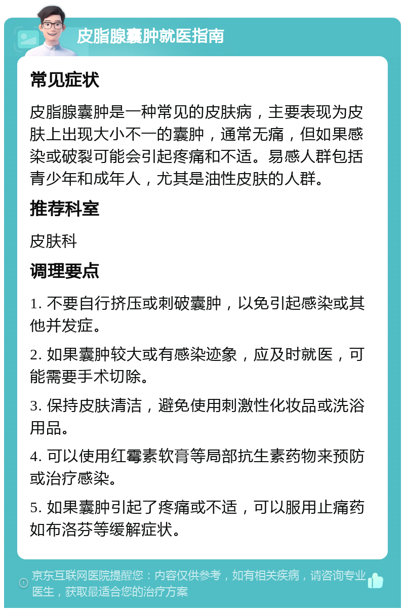 皮脂腺囊肿就医指南 常见症状 皮脂腺囊肿是一种常见的皮肤病，主要表现为皮肤上出现大小不一的囊肿，通常无痛，但如果感染或破裂可能会引起疼痛和不适。易感人群包括青少年和成年人，尤其是油性皮肤的人群。 推荐科室 皮肤科 调理要点 1. 不要自行挤压或刺破囊肿，以免引起感染或其他并发症。 2. 如果囊肿较大或有感染迹象，应及时就医，可能需要手术切除。 3. 保持皮肤清洁，避免使用刺激性化妆品或洗浴用品。 4. 可以使用红霉素软膏等局部抗生素药物来预防或治疗感染。 5. 如果囊肿引起了疼痛或不适，可以服用止痛药如布洛芬等缓解症状。