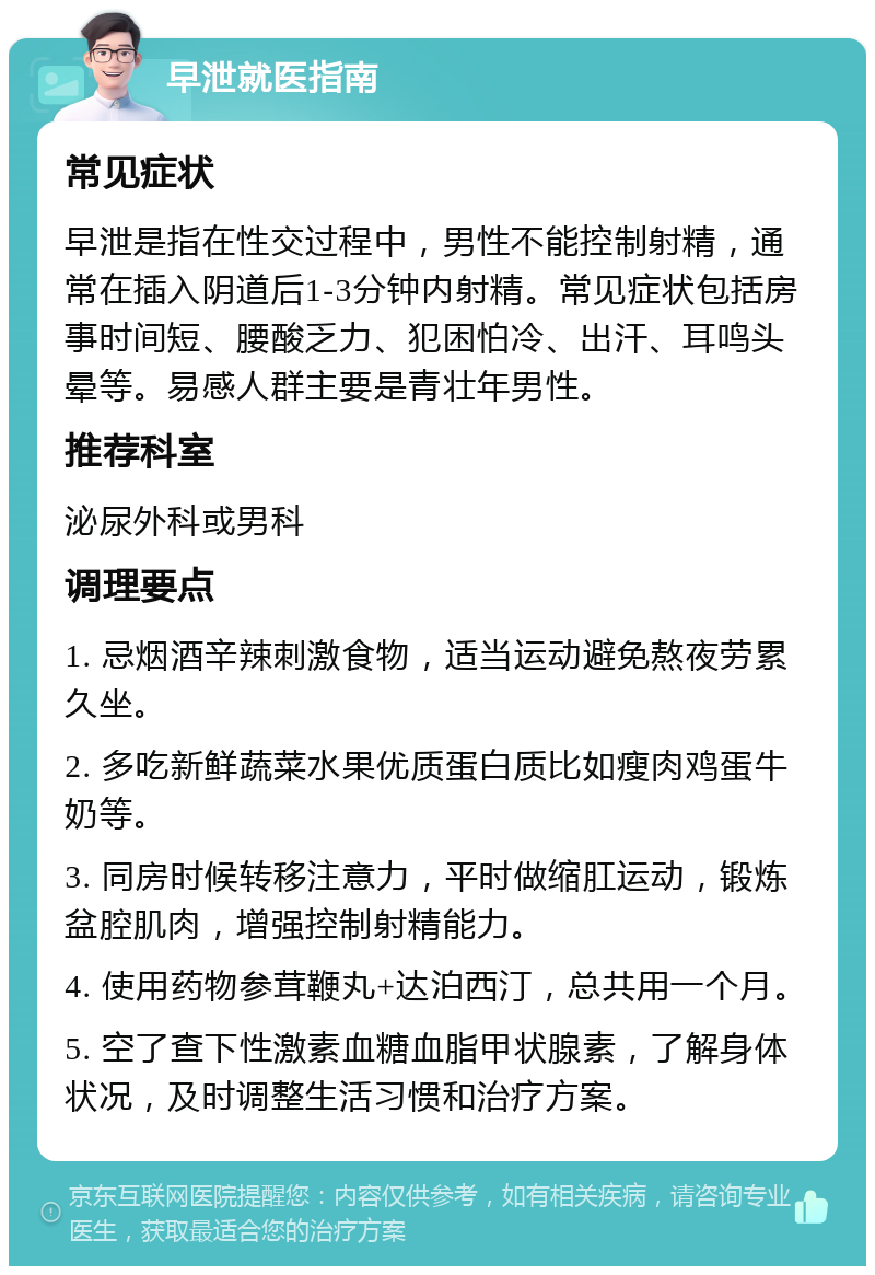 早泄就医指南 常见症状 早泄是指在性交过程中，男性不能控制射精，通常在插入阴道后1-3分钟内射精。常见症状包括房事时间短、腰酸乏力、犯困怕冷、出汗、耳鸣头晕等。易感人群主要是青壮年男性。 推荐科室 泌尿外科或男科 调理要点 1. 忌烟酒辛辣刺激食物，适当运动避免熬夜劳累久坐。 2. 多吃新鲜蔬菜水果优质蛋白质比如瘦肉鸡蛋牛奶等。 3. 同房时候转移注意力，平时做缩肛运动，锻炼盆腔肌肉，增强控制射精能力。 4. 使用药物参茸鞭丸+达泊西汀，总共用一个月。 5. 空了查下性激素血糖血脂甲状腺素，了解身体状况，及时调整生活习惯和治疗方案。