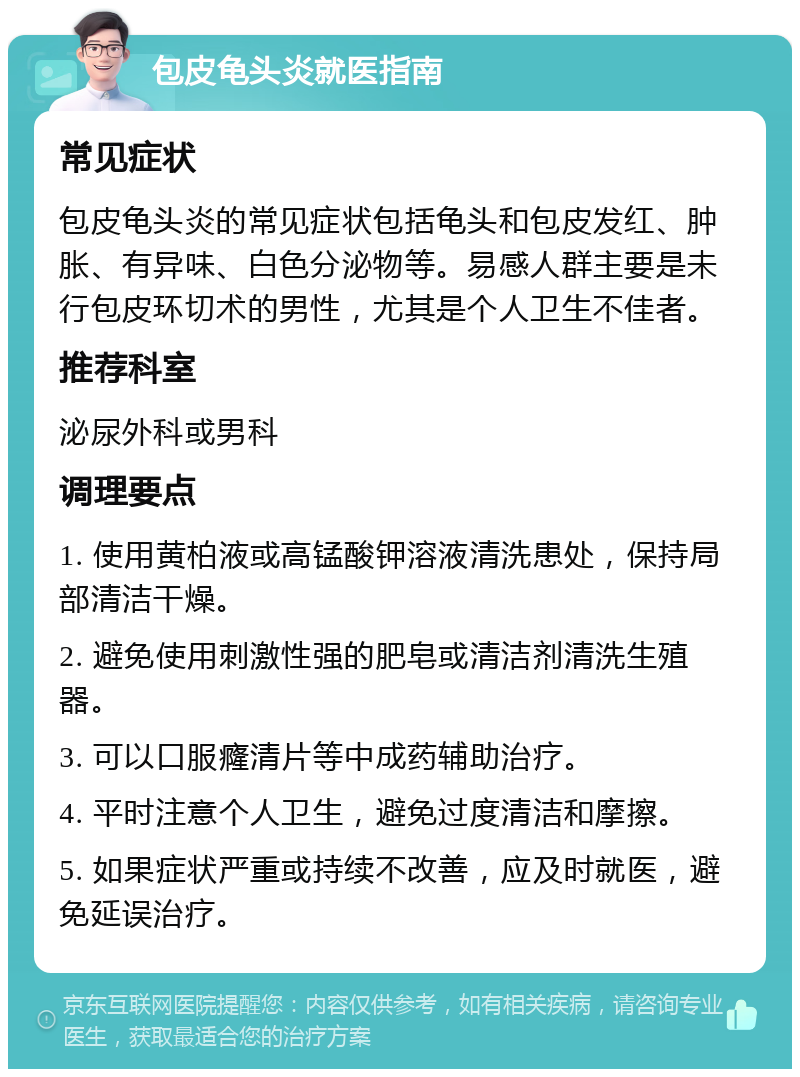 包皮龟头炎就医指南 常见症状 包皮龟头炎的常见症状包括龟头和包皮发红、肿胀、有异味、白色分泌物等。易感人群主要是未行包皮环切术的男性，尤其是个人卫生不佳者。 推荐科室 泌尿外科或男科 调理要点 1. 使用黄柏液或高锰酸钾溶液清洗患处，保持局部清洁干燥。 2. 避免使用刺激性强的肥皂或清洁剂清洗生殖器。 3. 可以口服癃清片等中成药辅助治疗。 4. 平时注意个人卫生，避免过度清洁和摩擦。 5. 如果症状严重或持续不改善，应及时就医，避免延误治疗。