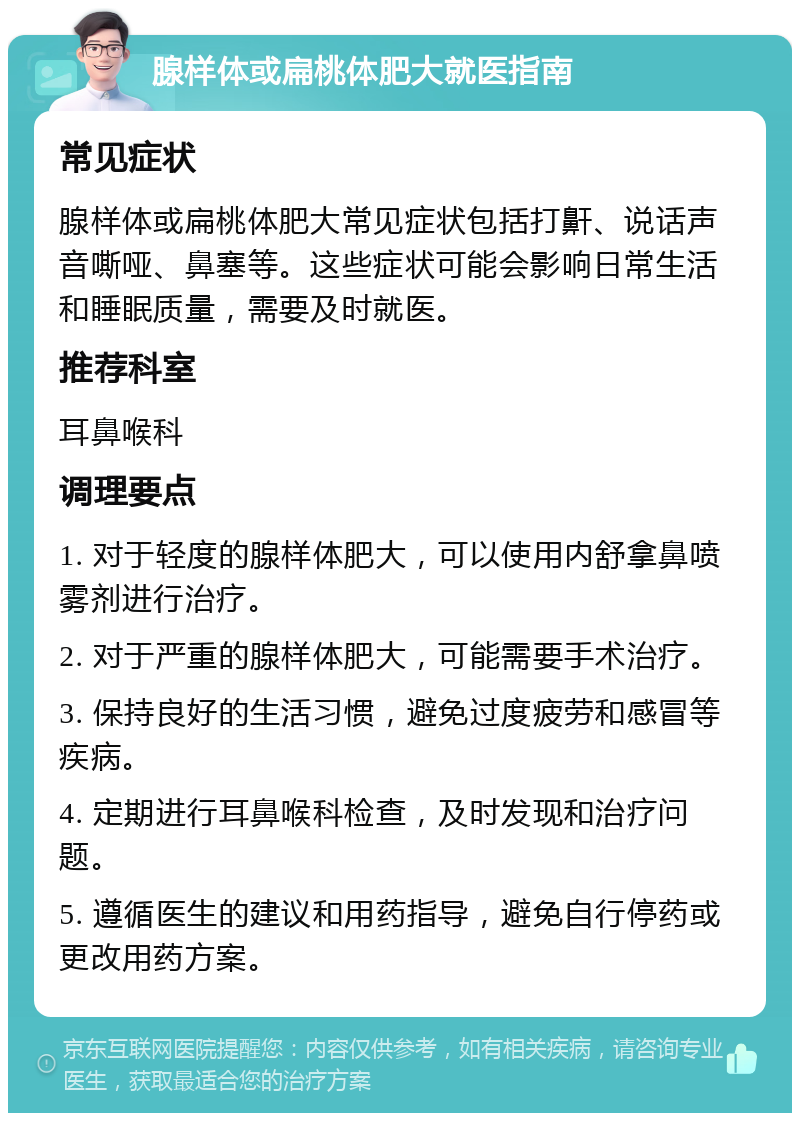 腺样体或扁桃体肥大就医指南 常见症状 腺样体或扁桃体肥大常见症状包括打鼾、说话声音嘶哑、鼻塞等。这些症状可能会影响日常生活和睡眠质量，需要及时就医。 推荐科室 耳鼻喉科 调理要点 1. 对于轻度的腺样体肥大，可以使用内舒拿鼻喷雾剂进行治疗。 2. 对于严重的腺样体肥大，可能需要手术治疗。 3. 保持良好的生活习惯，避免过度疲劳和感冒等疾病。 4. 定期进行耳鼻喉科检查，及时发现和治疗问题。 5. 遵循医生的建议和用药指导，避免自行停药或更改用药方案。