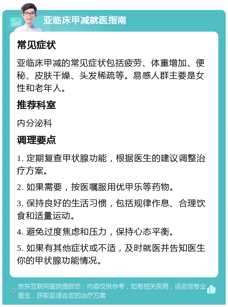 亚临床甲减就医指南 常见症状 亚临床甲减的常见症状包括疲劳、体重增加、便秘、皮肤干燥、头发稀疏等。易感人群主要是女性和老年人。 推荐科室 内分泌科 调理要点 1. 定期复查甲状腺功能，根据医生的建议调整治疗方案。 2. 如果需要，按医嘱服用优甲乐等药物。 3. 保持良好的生活习惯，包括规律作息、合理饮食和适量运动。 4. 避免过度焦虑和压力，保持心态平衡。 5. 如果有其他症状或不适，及时就医并告知医生你的甲状腺功能情况。