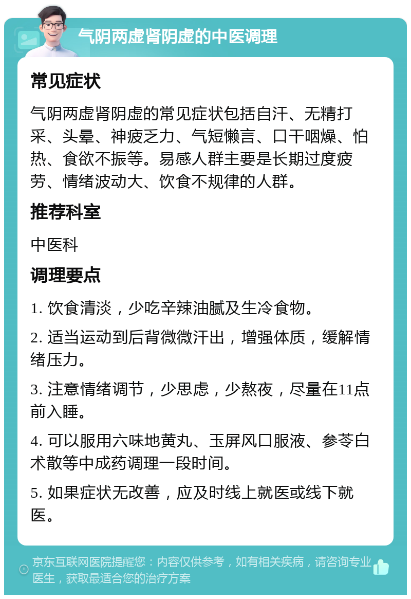 气阴两虚肾阴虚的中医调理 常见症状 气阴两虚肾阴虚的常见症状包括自汗、无精打采、头晕、神疲乏力、气短懒言、口干咽燥、怕热、食欲不振等。易感人群主要是长期过度疲劳、情绪波动大、饮食不规律的人群。 推荐科室 中医科 调理要点 1. 饮食清淡，少吃辛辣油腻及生冷食物。 2. 适当运动到后背微微汗出，增强体质，缓解情绪压力。 3. 注意情绪调节，少思虑，少熬夜，尽量在11点前入睡。 4. 可以服用六味地黄丸、玉屏风口服液、参苓白术散等中成药调理一段时间。 5. 如果症状无改善，应及时线上就医或线下就医。