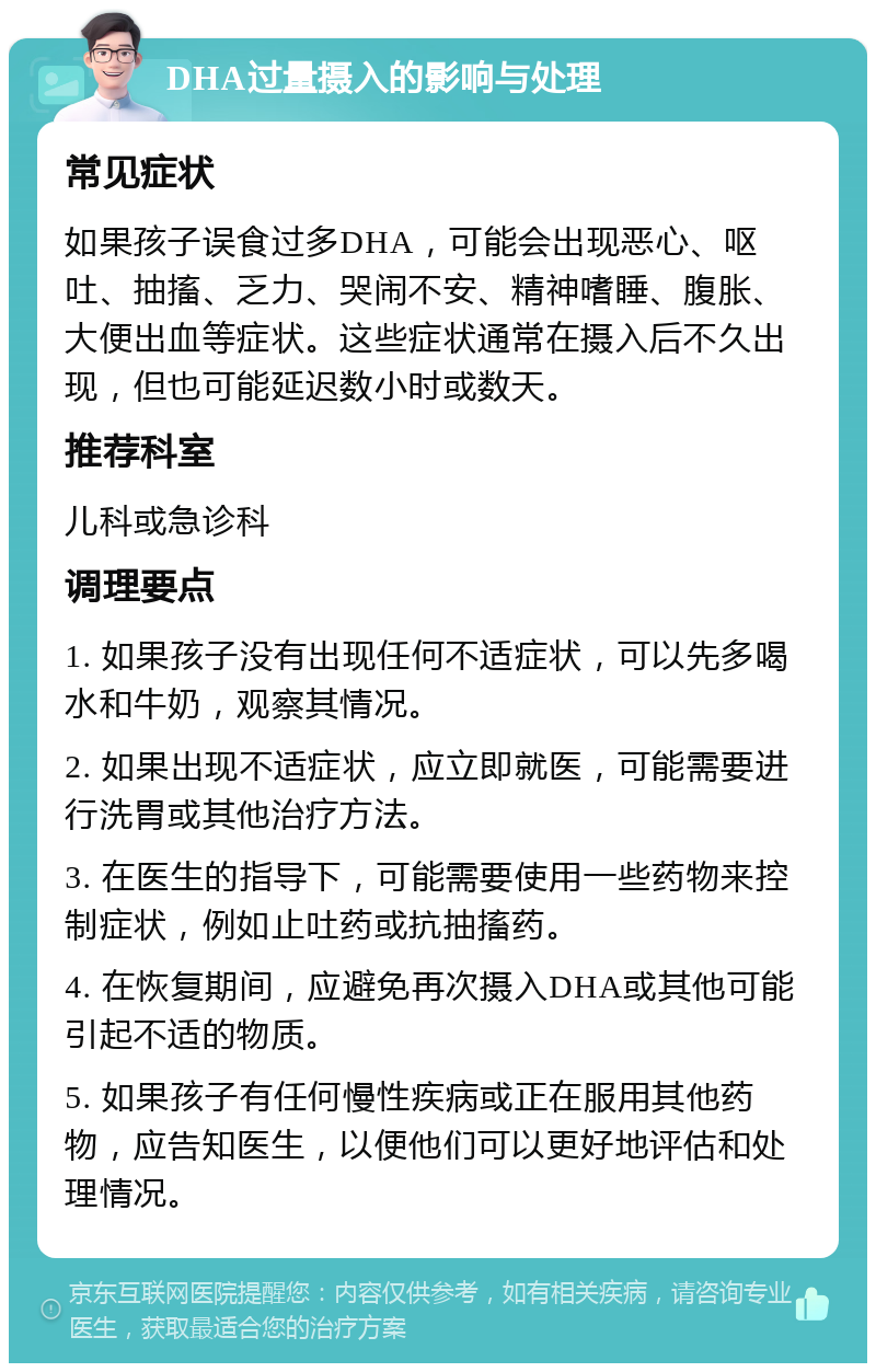 DHA过量摄入的影响与处理 常见症状 如果孩子误食过多DHA，可能会出现恶心、呕吐、抽搐、乏力、哭闹不安、精神嗜睡、腹胀、大便出血等症状。这些症状通常在摄入后不久出现，但也可能延迟数小时或数天。 推荐科室 儿科或急诊科 调理要点 1. 如果孩子没有出现任何不适症状，可以先多喝水和牛奶，观察其情况。 2. 如果出现不适症状，应立即就医，可能需要进行洗胃或其他治疗方法。 3. 在医生的指导下，可能需要使用一些药物来控制症状，例如止吐药或抗抽搐药。 4. 在恢复期间，应避免再次摄入DHA或其他可能引起不适的物质。 5. 如果孩子有任何慢性疾病或正在服用其他药物，应告知医生，以便他们可以更好地评估和处理情况。