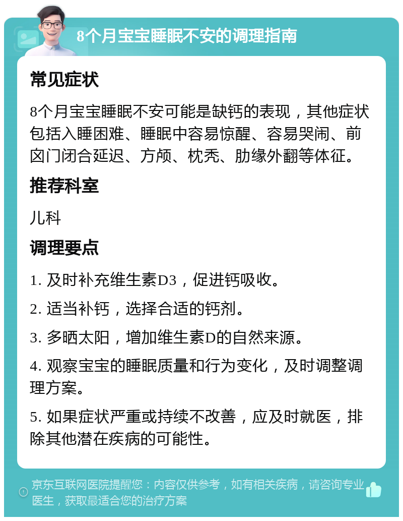 8个月宝宝睡眠不安的调理指南 常见症状 8个月宝宝睡眠不安可能是缺钙的表现，其他症状包括入睡困难、睡眠中容易惊醒、容易哭闹、前囟门闭合延迟、方颅、枕秃、肋缘外翻等体征。 推荐科室 儿科 调理要点 1. 及时补充维生素D3，促进钙吸收。 2. 适当补钙，选择合适的钙剂。 3. 多晒太阳，增加维生素D的自然来源。 4. 观察宝宝的睡眠质量和行为变化，及时调整调理方案。 5. 如果症状严重或持续不改善，应及时就医，排除其他潜在疾病的可能性。