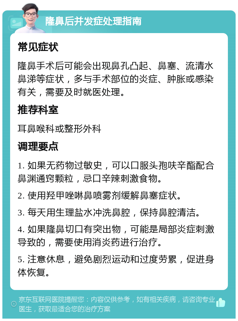 隆鼻后并发症处理指南 常见症状 隆鼻手术后可能会出现鼻孔凸起、鼻塞、流清水鼻涕等症状，多与手术部位的炎症、肿胀或感染有关，需要及时就医处理。 推荐科室 耳鼻喉科或整形外科 调理要点 1. 如果无药物过敏史，可以口服头孢呋辛酯配合鼻渊通窍颗粒，忌口辛辣刺激食物。 2. 使用羟甲唑啉鼻喷雾剂缓解鼻塞症状。 3. 每天用生理盐水冲洗鼻腔，保持鼻腔清洁。 4. 如果隆鼻切口有突出物，可能是局部炎症刺激导致的，需要使用消炎药进行治疗。 5. 注意休息，避免剧烈运动和过度劳累，促进身体恢复。