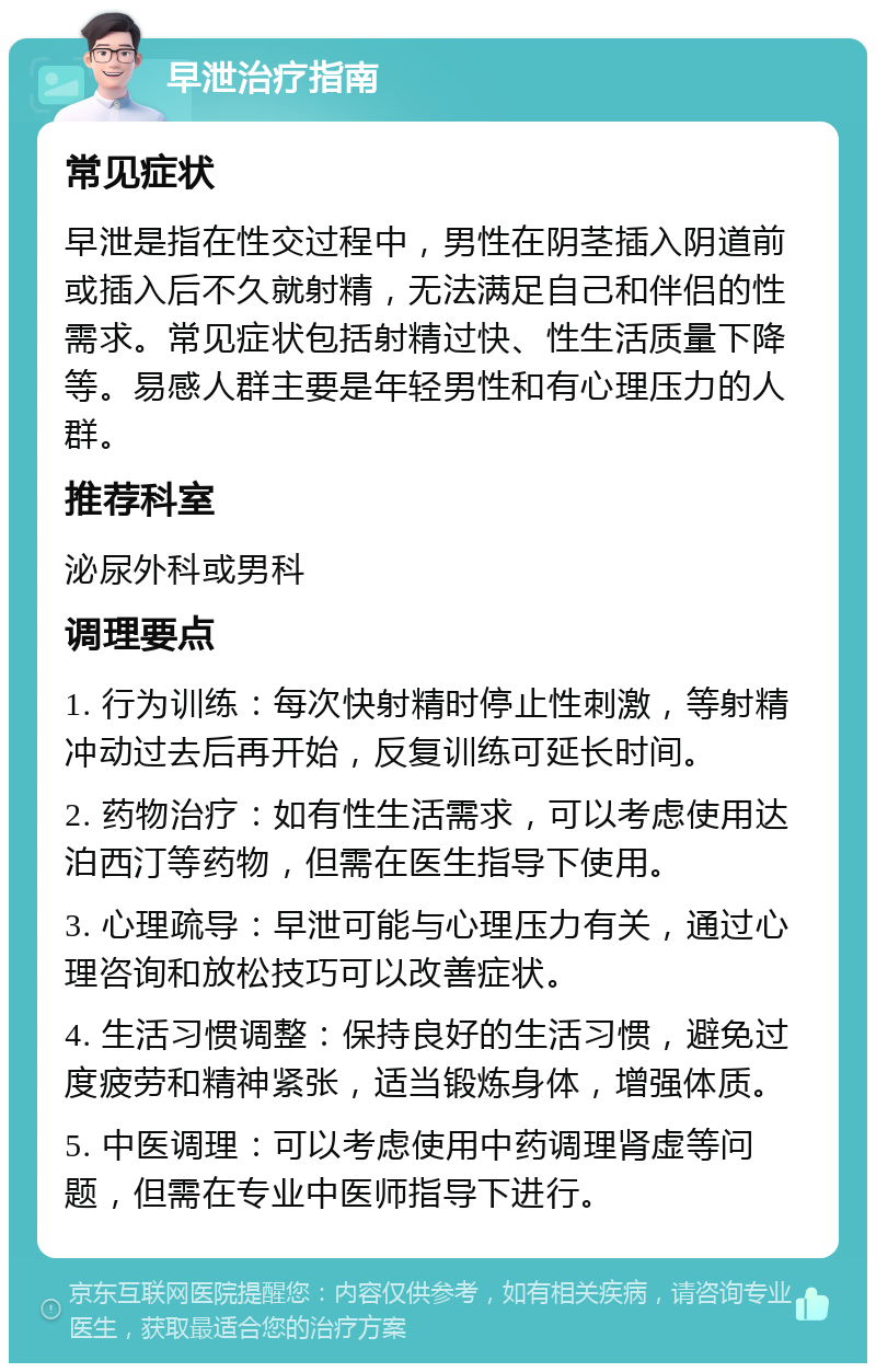 早泄治疗指南 常见症状 早泄是指在性交过程中，男性在阴茎插入阴道前或插入后不久就射精，无法满足自己和伴侣的性需求。常见症状包括射精过快、性生活质量下降等。易感人群主要是年轻男性和有心理压力的人群。 推荐科室 泌尿外科或男科 调理要点 1. 行为训练：每次快射精时停止性刺激，等射精冲动过去后再开始，反复训练可延长时间。 2. 药物治疗：如有性生活需求，可以考虑使用达泊西汀等药物，但需在医生指导下使用。 3. 心理疏导：早泄可能与心理压力有关，通过心理咨询和放松技巧可以改善症状。 4. 生活习惯调整：保持良好的生活习惯，避免过度疲劳和精神紧张，适当锻炼身体，增强体质。 5. 中医调理：可以考虑使用中药调理肾虚等问题，但需在专业中医师指导下进行。