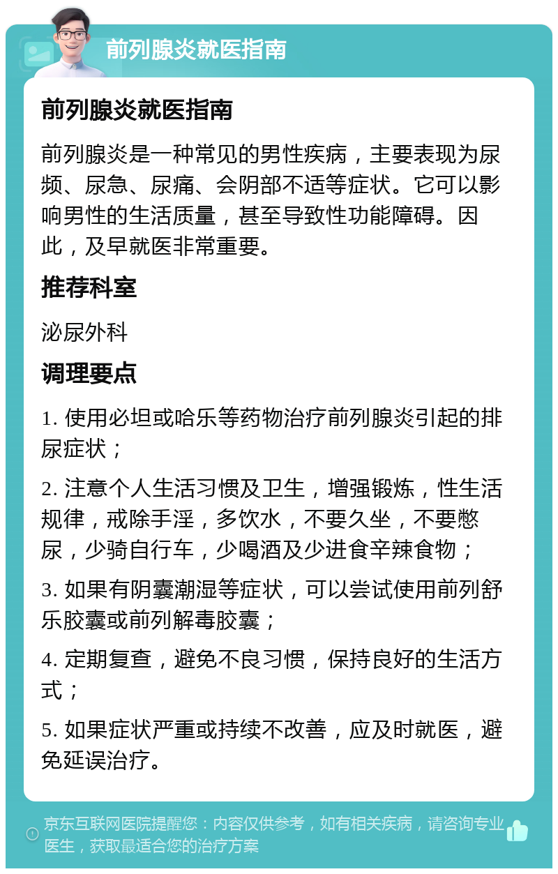 前列腺炎就医指南 前列腺炎就医指南 前列腺炎是一种常见的男性疾病，主要表现为尿频、尿急、尿痛、会阴部不适等症状。它可以影响男性的生活质量，甚至导致性功能障碍。因此，及早就医非常重要。 推荐科室 泌尿外科 调理要点 1. 使用必坦或哈乐等药物治疗前列腺炎引起的排尿症状； 2. 注意个人生活习惯及卫生，增强锻炼，性生活规律，戒除手淫，多饮水，不要久坐，不要憋尿，少骑自行车，少喝酒及少进食辛辣食物； 3. 如果有阴囊潮湿等症状，可以尝试使用前列舒乐胶囊或前列解毒胶囊； 4. 定期复查，避免不良习惯，保持良好的生活方式； 5. 如果症状严重或持续不改善，应及时就医，避免延误治疗。