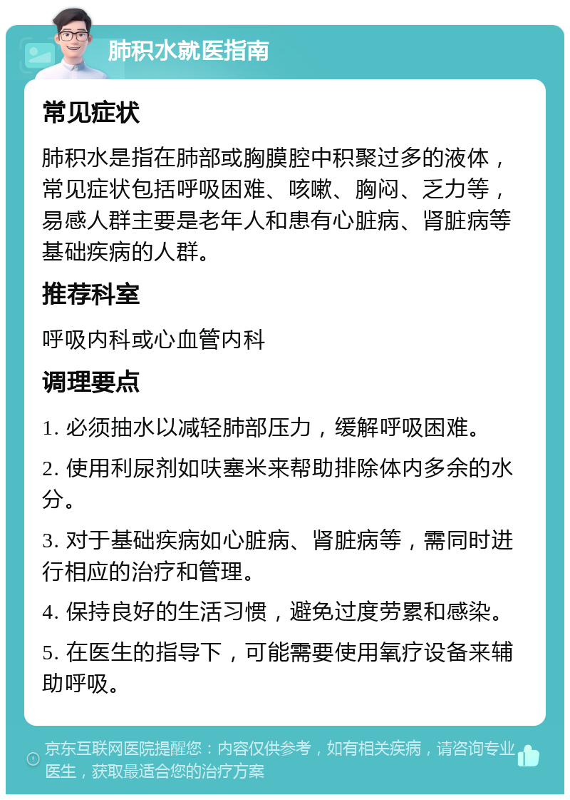 肺积水就医指南 常见症状 肺积水是指在肺部或胸膜腔中积聚过多的液体，常见症状包括呼吸困难、咳嗽、胸闷、乏力等，易感人群主要是老年人和患有心脏病、肾脏病等基础疾病的人群。 推荐科室 呼吸内科或心血管内科 调理要点 1. 必须抽水以减轻肺部压力，缓解呼吸困难。 2. 使用利尿剂如呋塞米来帮助排除体内多余的水分。 3. 对于基础疾病如心脏病、肾脏病等，需同时进行相应的治疗和管理。 4. 保持良好的生活习惯，避免过度劳累和感染。 5. 在医生的指导下，可能需要使用氧疗设备来辅助呼吸。