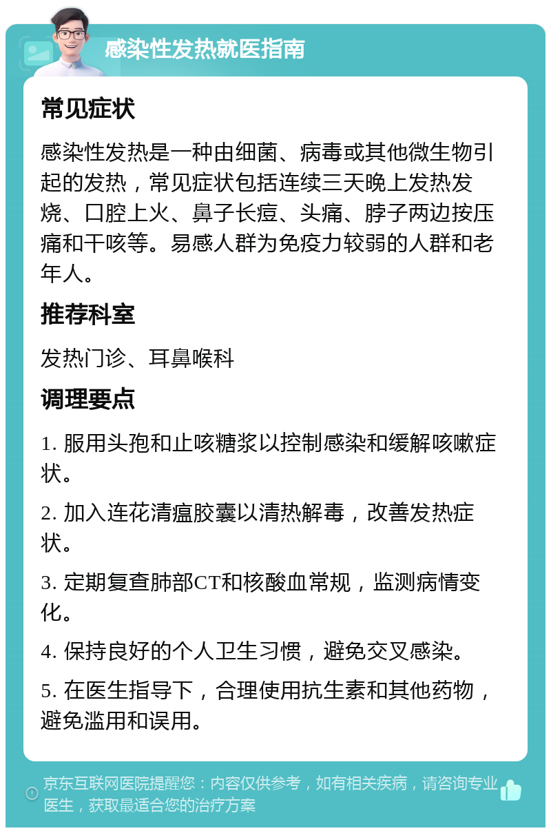 感染性发热就医指南 常见症状 感染性发热是一种由细菌、病毒或其他微生物引起的发热，常见症状包括连续三天晚上发热发烧、口腔上火、鼻子长痘、头痛、脖子两边按压痛和干咳等。易感人群为免疫力较弱的人群和老年人。 推荐科室 发热门诊、耳鼻喉科 调理要点 1. 服用头孢和止咳糖浆以控制感染和缓解咳嗽症状。 2. 加入连花清瘟胶囊以清热解毒，改善发热症状。 3. 定期复查肺部CT和核酸血常规，监测病情变化。 4. 保持良好的个人卫生习惯，避免交叉感染。 5. 在医生指导下，合理使用抗生素和其他药物，避免滥用和误用。