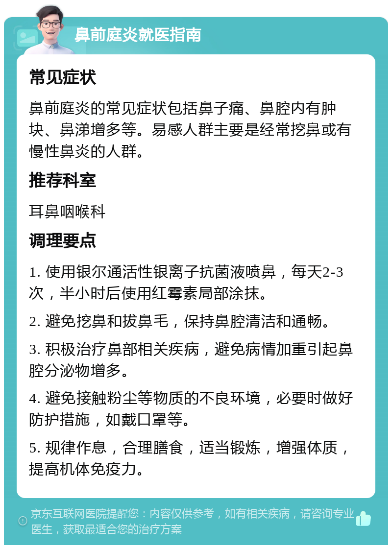 鼻前庭炎就医指南 常见症状 鼻前庭炎的常见症状包括鼻子痛、鼻腔内有肿块、鼻涕增多等。易感人群主要是经常挖鼻或有慢性鼻炎的人群。 推荐科室 耳鼻咽喉科 调理要点 1. 使用银尔通活性银离子抗菌液喷鼻，每天2-3次，半小时后使用红霉素局部涂抹。 2. 避免挖鼻和拔鼻毛，保持鼻腔清洁和通畅。 3. 积极治疗鼻部相关疾病，避免病情加重引起鼻腔分泌物增多。 4. 避免接触粉尘等物质的不良环境，必要时做好防护措施，如戴口罩等。 5. 规律作息，合理膳食，适当锻炼，增强体质，提高机体免疫力。