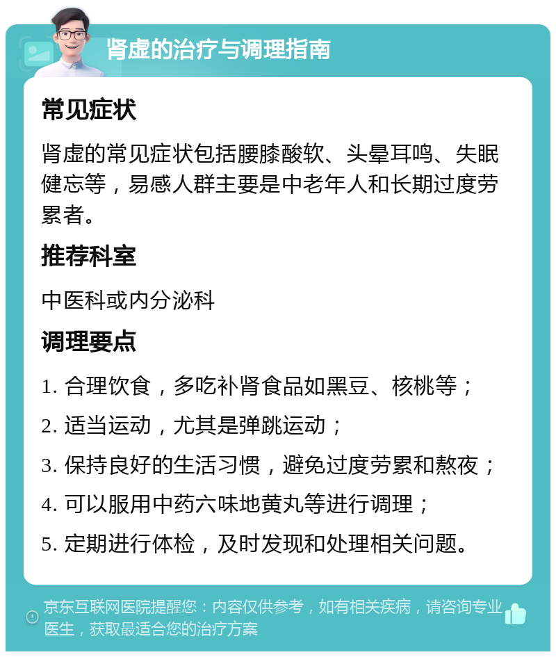 肾虚的治疗与调理指南 常见症状 肾虚的常见症状包括腰膝酸软、头晕耳鸣、失眠健忘等，易感人群主要是中老年人和长期过度劳累者。 推荐科室 中医科或内分泌科 调理要点 1. 合理饮食，多吃补肾食品如黑豆、核桃等； 2. 适当运动，尤其是弹跳运动； 3. 保持良好的生活习惯，避免过度劳累和熬夜； 4. 可以服用中药六味地黄丸等进行调理； 5. 定期进行体检，及时发现和处理相关问题。