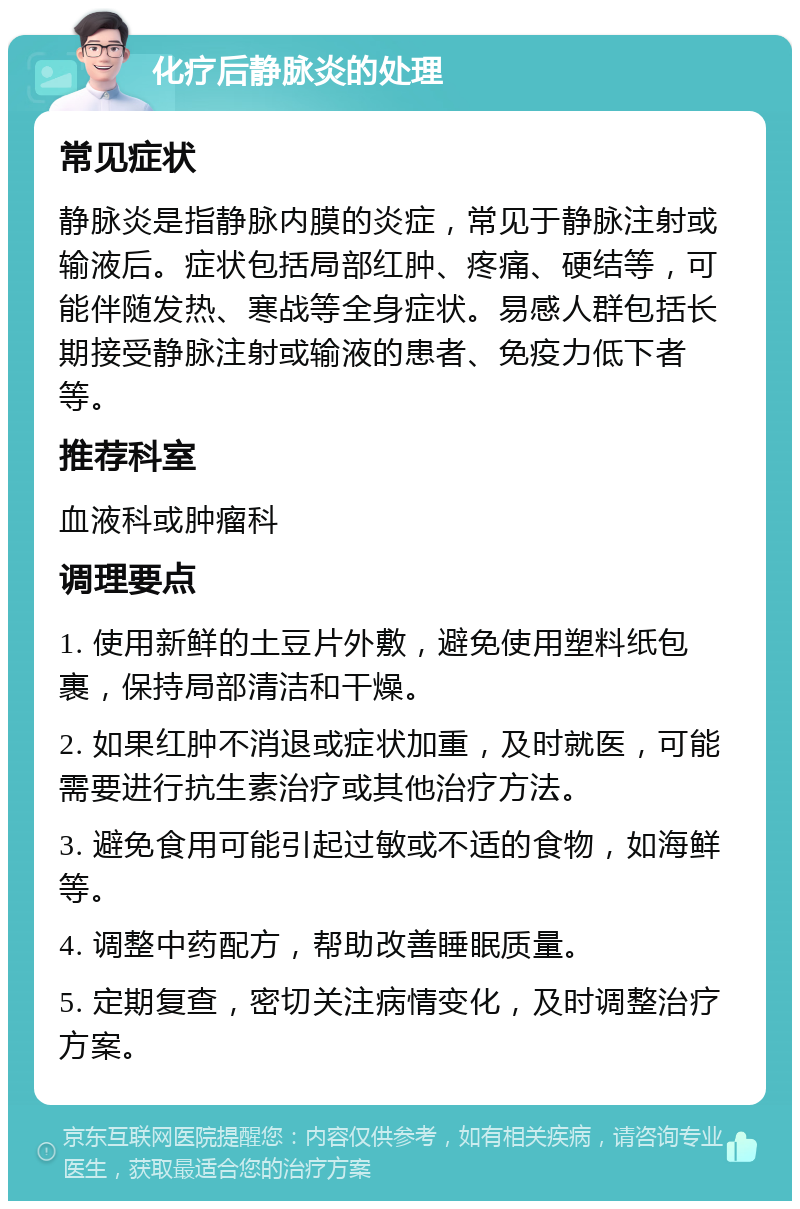 化疗后静脉炎的处理 常见症状 静脉炎是指静脉内膜的炎症，常见于静脉注射或输液后。症状包括局部红肿、疼痛、硬结等，可能伴随发热、寒战等全身症状。易感人群包括长期接受静脉注射或输液的患者、免疫力低下者等。 推荐科室 血液科或肿瘤科 调理要点 1. 使用新鲜的土豆片外敷，避免使用塑料纸包裹，保持局部清洁和干燥。 2. 如果红肿不消退或症状加重，及时就医，可能需要进行抗生素治疗或其他治疗方法。 3. 避免食用可能引起过敏或不适的食物，如海鲜等。 4. 调整中药配方，帮助改善睡眠质量。 5. 定期复查，密切关注病情变化，及时调整治疗方案。