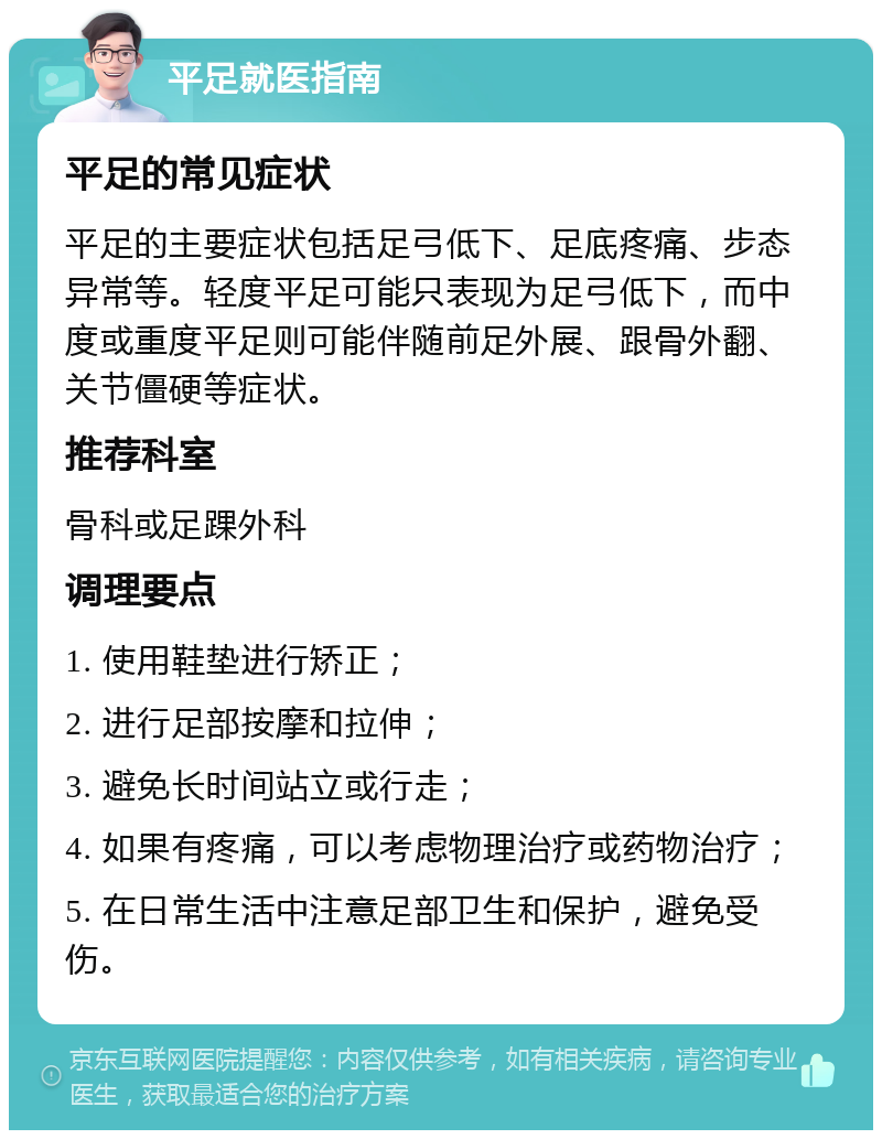 平足就医指南 平足的常见症状 平足的主要症状包括足弓低下、足底疼痛、步态异常等。轻度平足可能只表现为足弓低下，而中度或重度平足则可能伴随前足外展、跟骨外翻、关节僵硬等症状。 推荐科室 骨科或足踝外科 调理要点 1. 使用鞋垫进行矫正； 2. 进行足部按摩和拉伸； 3. 避免长时间站立或行走； 4. 如果有疼痛，可以考虑物理治疗或药物治疗； 5. 在日常生活中注意足部卫生和保护，避免受伤。