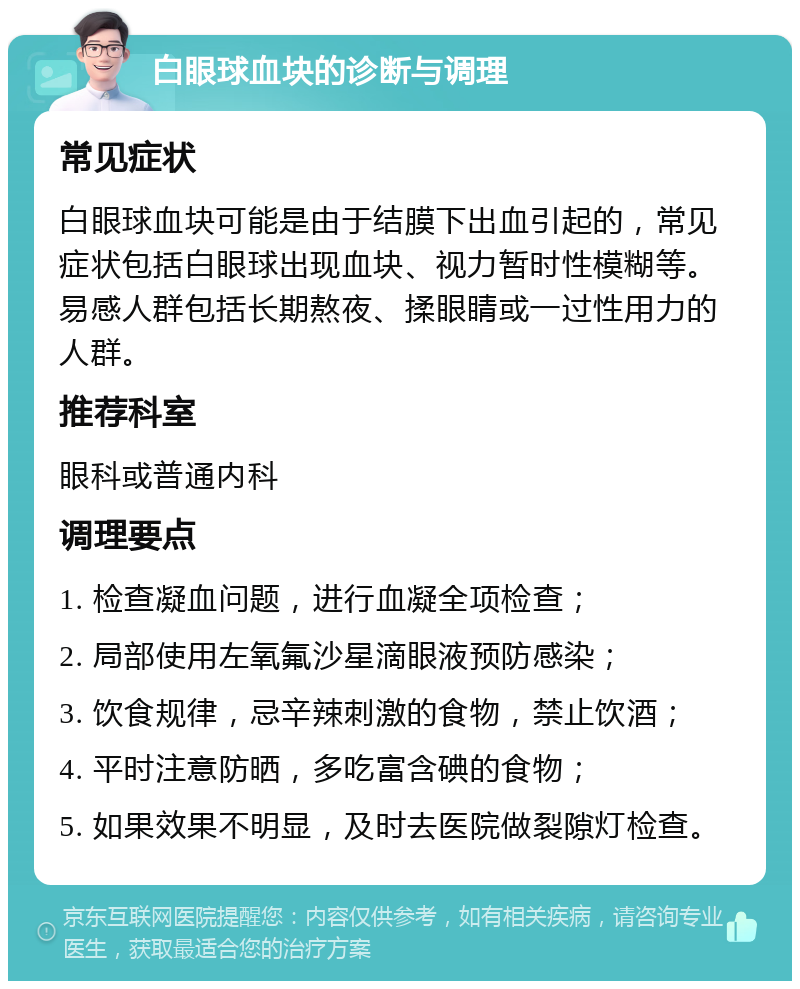 白眼球血块的诊断与调理 常见症状 白眼球血块可能是由于结膜下出血引起的，常见症状包括白眼球出现血块、视力暂时性模糊等。易感人群包括长期熬夜、揉眼睛或一过性用力的人群。 推荐科室 眼科或普通内科 调理要点 1. 检查凝血问题，进行血凝全项检查； 2. 局部使用左氧氟沙星滴眼液预防感染； 3. 饮食规律，忌辛辣刺激的食物，禁止饮酒； 4. 平时注意防晒，多吃富含碘的食物； 5. 如果效果不明显，及时去医院做裂隙灯检查。