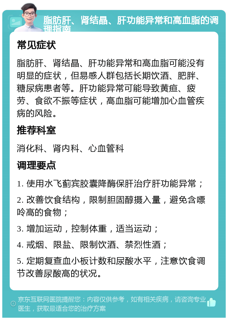 脂肪肝、肾结晶、肝功能异常和高血脂的调理指南 常见症状 脂肪肝、肾结晶、肝功能异常和高血脂可能没有明显的症状，但易感人群包括长期饮酒、肥胖、糖尿病患者等。肝功能异常可能导致黄疸、疲劳、食欲不振等症状，高血脂可能增加心血管疾病的风险。 推荐科室 消化科、肾内科、心血管科 调理要点 1. 使用水飞蓟宾胶囊降酶保肝治疗肝功能异常； 2. 改善饮食结构，限制胆固醇摄入量，避免含嘌呤高的食物； 3. 增加运动，控制体重，适当运动； 4. 戒烟、限盐、限制饮酒、禁烈性酒； 5. 定期复查血小板计数和尿酸水平，注意饮食调节改善尿酸高的状况。