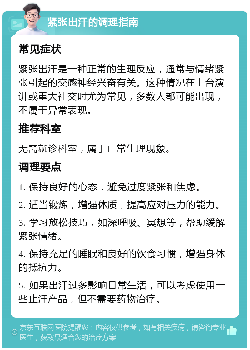 紧张出汗的调理指南 常见症状 紧张出汗是一种正常的生理反应，通常与情绪紧张引起的交感神经兴奋有关。这种情况在上台演讲或重大社交时尤为常见，多数人都可能出现，不属于异常表现。 推荐科室 无需就诊科室，属于正常生理现象。 调理要点 1. 保持良好的心态，避免过度紧张和焦虑。 2. 适当锻炼，增强体质，提高应对压力的能力。 3. 学习放松技巧，如深呼吸、冥想等，帮助缓解紧张情绪。 4. 保持充足的睡眠和良好的饮食习惯，增强身体的抵抗力。 5. 如果出汗过多影响日常生活，可以考虑使用一些止汗产品，但不需要药物治疗。