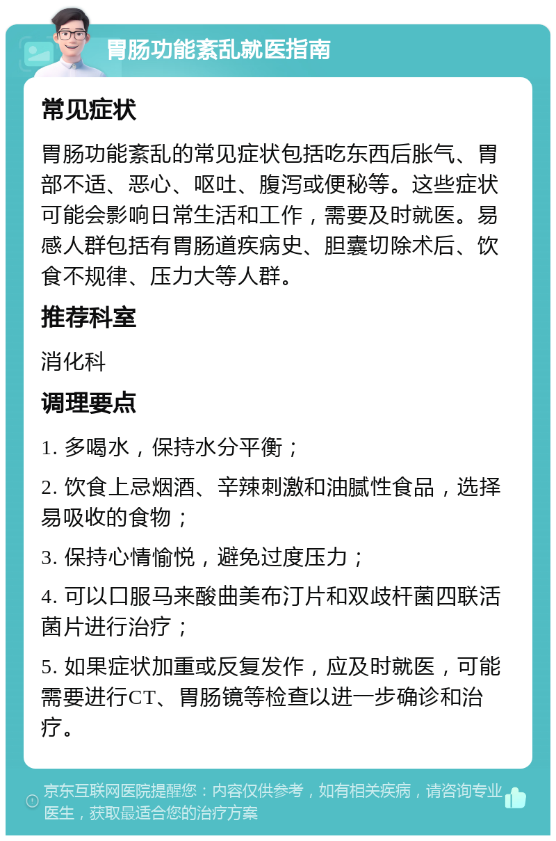 胃肠功能紊乱就医指南 常见症状 胃肠功能紊乱的常见症状包括吃东西后胀气、胃部不适、恶心、呕吐、腹泻或便秘等。这些症状可能会影响日常生活和工作，需要及时就医。易感人群包括有胃肠道疾病史、胆囊切除术后、饮食不规律、压力大等人群。 推荐科室 消化科 调理要点 1. 多喝水，保持水分平衡； 2. 饮食上忌烟酒、辛辣刺激和油腻性食品，选择易吸收的食物； 3. 保持心情愉悦，避免过度压力； 4. 可以口服马来酸曲美布汀片和双歧杆菌四联活菌片进行治疗； 5. 如果症状加重或反复发作，应及时就医，可能需要进行CT、胃肠镜等检查以进一步确诊和治疗。