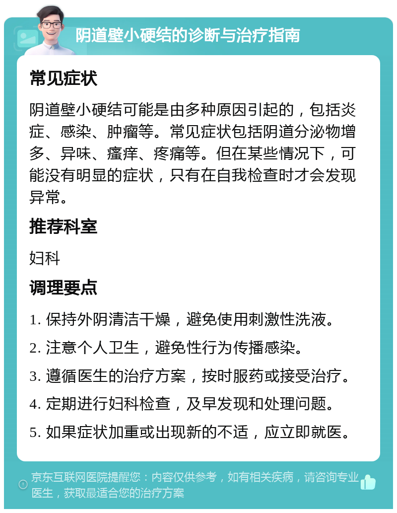 阴道壁小硬结的诊断与治疗指南 常见症状 阴道壁小硬结可能是由多种原因引起的，包括炎症、感染、肿瘤等。常见症状包括阴道分泌物增多、异味、瘙痒、疼痛等。但在某些情况下，可能没有明显的症状，只有在自我检查时才会发现异常。 推荐科室 妇科 调理要点 1. 保持外阴清洁干燥，避免使用刺激性洗液。 2. 注意个人卫生，避免性行为传播感染。 3. 遵循医生的治疗方案，按时服药或接受治疗。 4. 定期进行妇科检查，及早发现和处理问题。 5. 如果症状加重或出现新的不适，应立即就医。