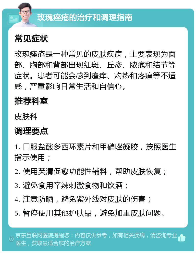 玫瑰痤疮的治疗和调理指南 常见症状 玫瑰痤疮是一种常见的皮肤疾病，主要表现为面部、胸部和背部出现红斑、丘疹、脓疱和结节等症状。患者可能会感到瘙痒、灼热和疼痛等不适感，严重影响日常生活和自信心。 推荐科室 皮肤科 调理要点 1. 口服盐酸多西环素片和甲硝唑凝胶，按照医生指示使用； 2. 使用芙清促愈功能性辅料，帮助皮肤恢复； 3. 避免食用辛辣刺激食物和饮酒； 4. 注意防晒，避免紫外线对皮肤的伤害； 5. 暂停使用其他护肤品，避免加重皮肤问题。