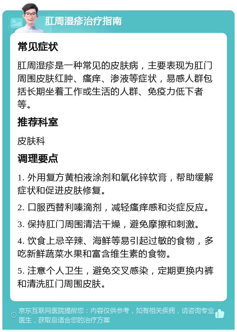 肛周湿疹治疗指南 常见症状 肛周湿疹是一种常见的皮肤病，主要表现为肛门周围皮肤红肿、瘙痒、渗液等症状，易感人群包括长期坐着工作或生活的人群、免疫力低下者等。 推荐科室 皮肤科 调理要点 1. 外用复方黄柏液涂剂和氧化锌软膏，帮助缓解症状和促进皮肤修复。 2. 口服西替利嗪滴剂，减轻瘙痒感和炎症反应。 3. 保持肛门周围清洁干燥，避免摩擦和刺激。 4. 饮食上忌辛辣、海鲜等易引起过敏的食物，多吃新鲜蔬菜水果和富含维生素的食物。 5. 注意个人卫生，避免交叉感染，定期更换内裤和清洗肛门周围皮肤。