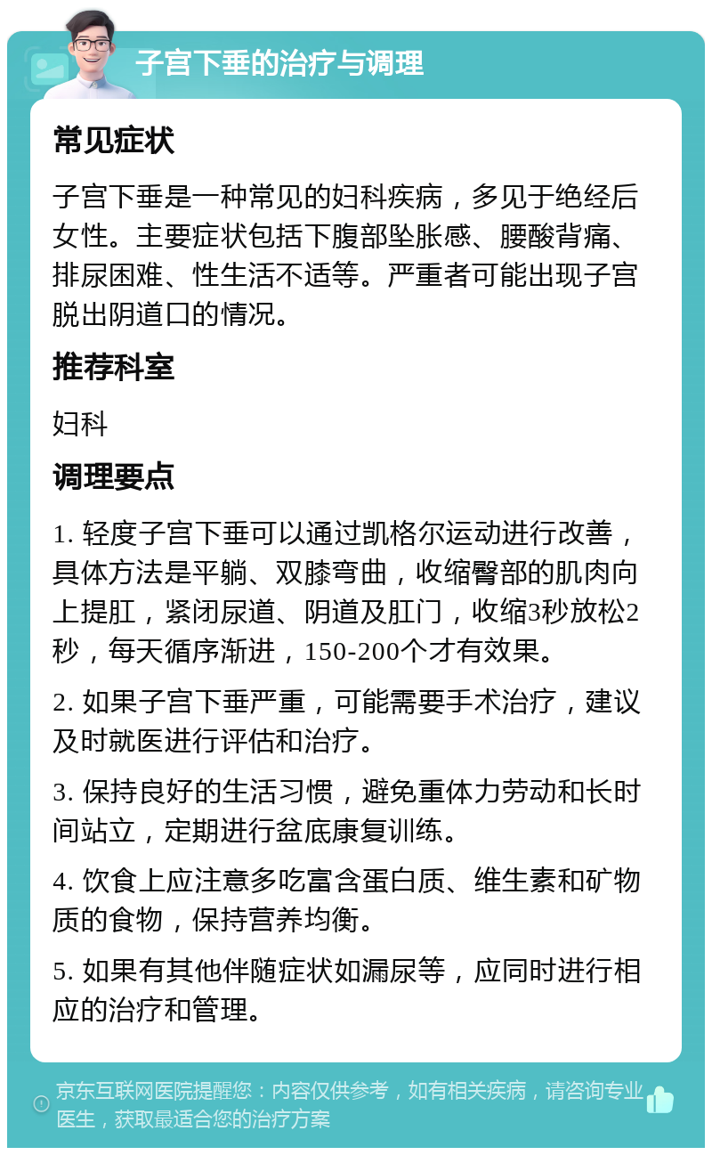 子宫下垂的治疗与调理 常见症状 子宫下垂是一种常见的妇科疾病，多见于绝经后女性。主要症状包括下腹部坠胀感、腰酸背痛、排尿困难、性生活不适等。严重者可能出现子宫脱出阴道口的情况。 推荐科室 妇科 调理要点 1. 轻度子宫下垂可以通过凯格尔运动进行改善，具体方法是平躺、双膝弯曲，收缩臀部的肌肉向上提肛，紧闭尿道、阴道及肛门，收缩3秒放松2秒，每天循序渐进，150-200个才有效果。 2. 如果子宫下垂严重，可能需要手术治疗，建议及时就医进行评估和治疗。 3. 保持良好的生活习惯，避免重体力劳动和长时间站立，定期进行盆底康复训练。 4. 饮食上应注意多吃富含蛋白质、维生素和矿物质的食物，保持营养均衡。 5. 如果有其他伴随症状如漏尿等，应同时进行相应的治疗和管理。