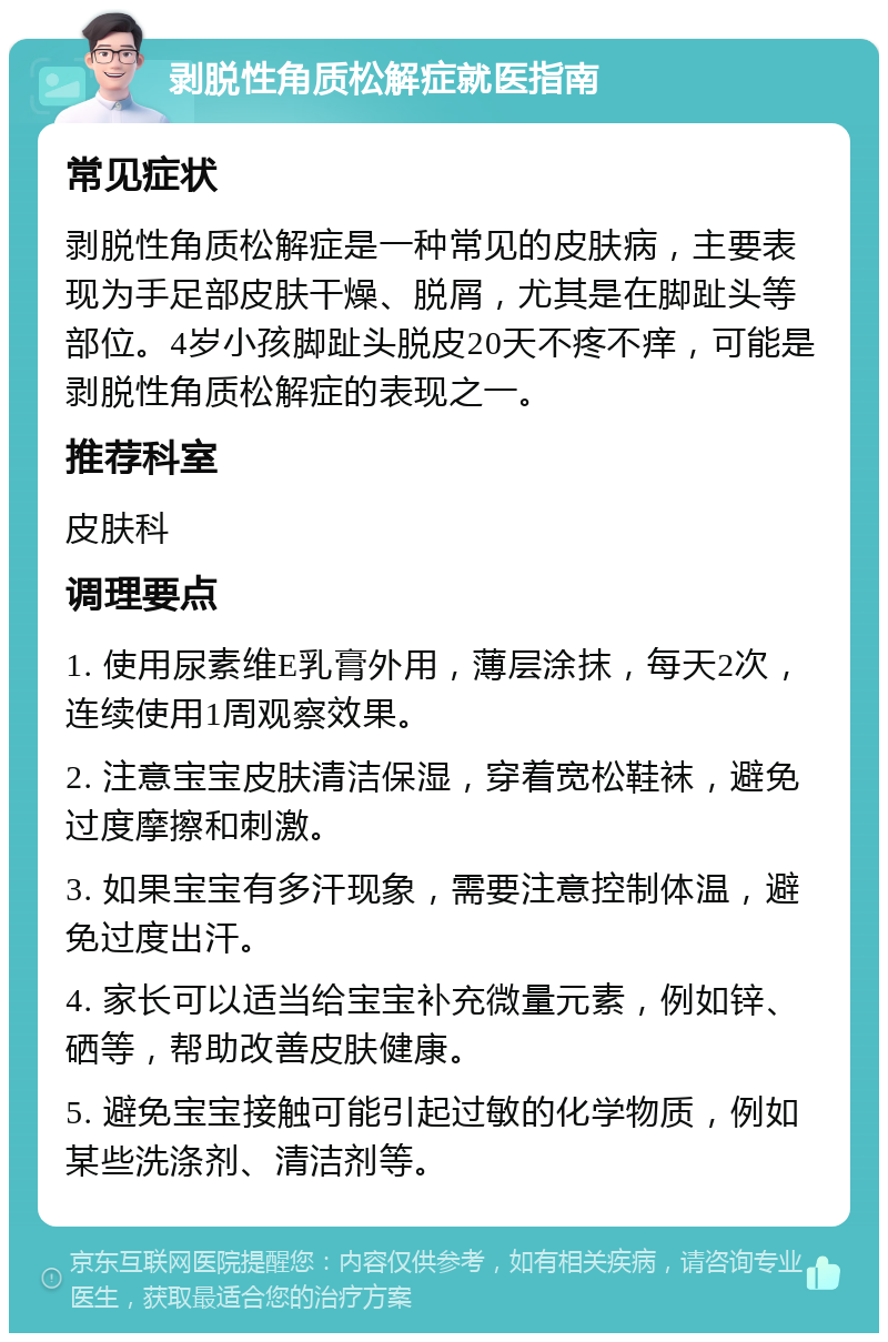 剥脱性角质松解症就医指南 常见症状 剥脱性角质松解症是一种常见的皮肤病，主要表现为手足部皮肤干燥、脱屑，尤其是在脚趾头等部位。4岁小孩脚趾头脱皮20天不疼不痒，可能是剥脱性角质松解症的表现之一。 推荐科室 皮肤科 调理要点 1. 使用尿素维E乳膏外用，薄层涂抹，每天2次，连续使用1周观察效果。 2. 注意宝宝皮肤清洁保湿，穿着宽松鞋袜，避免过度摩擦和刺激。 3. 如果宝宝有多汗现象，需要注意控制体温，避免过度出汗。 4. 家长可以适当给宝宝补充微量元素，例如锌、硒等，帮助改善皮肤健康。 5. 避免宝宝接触可能引起过敏的化学物质，例如某些洗涤剂、清洁剂等。