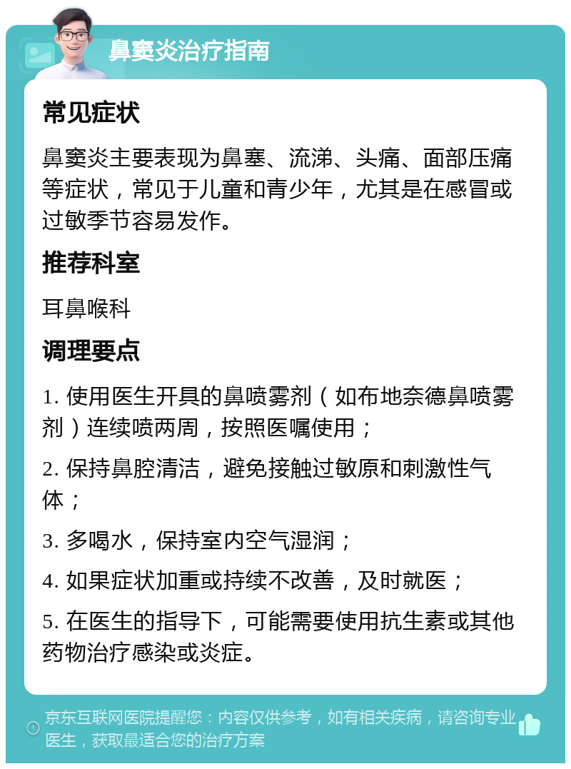 鼻窦炎治疗指南 常见症状 鼻窦炎主要表现为鼻塞、流涕、头痛、面部压痛等症状，常见于儿童和青少年，尤其是在感冒或过敏季节容易发作。 推荐科室 耳鼻喉科 调理要点 1. 使用医生开具的鼻喷雾剂（如布地奈德鼻喷雾剂）连续喷两周，按照医嘱使用； 2. 保持鼻腔清洁，避免接触过敏原和刺激性气体； 3. 多喝水，保持室内空气湿润； 4. 如果症状加重或持续不改善，及时就医； 5. 在医生的指导下，可能需要使用抗生素或其他药物治疗感染或炎症。