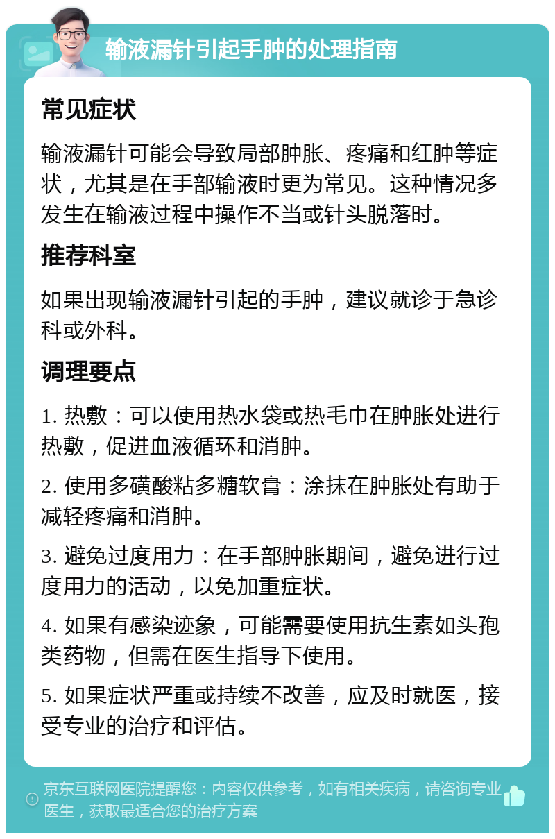 输液漏针引起手肿的处理指南 常见症状 输液漏针可能会导致局部肿胀、疼痛和红肿等症状，尤其是在手部输液时更为常见。这种情况多发生在输液过程中操作不当或针头脱落时。 推荐科室 如果出现输液漏针引起的手肿，建议就诊于急诊科或外科。 调理要点 1. 热敷：可以使用热水袋或热毛巾在肿胀处进行热敷，促进血液循环和消肿。 2. 使用多磺酸粘多糖软膏：涂抹在肿胀处有助于减轻疼痛和消肿。 3. 避免过度用力：在手部肿胀期间，避免进行过度用力的活动，以免加重症状。 4. 如果有感染迹象，可能需要使用抗生素如头孢类药物，但需在医生指导下使用。 5. 如果症状严重或持续不改善，应及时就医，接受专业的治疗和评估。