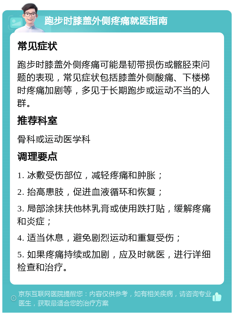 跑步时膝盖外侧疼痛就医指南 常见症状 跑步时膝盖外侧疼痛可能是韧带损伤或髂胫束问题的表现，常见症状包括膝盖外侧酸痛、下楼梯时疼痛加剧等，多见于长期跑步或运动不当的人群。 推荐科室 骨科或运动医学科 调理要点 1. 冰敷受伤部位，减轻疼痛和肿胀； 2. 抬高患肢，促进血液循环和恢复； 3. 局部涂抹扶他林乳膏或使用跌打贴，缓解疼痛和炎症； 4. 适当休息，避免剧烈运动和重复受伤； 5. 如果疼痛持续或加剧，应及时就医，进行详细检查和治疗。