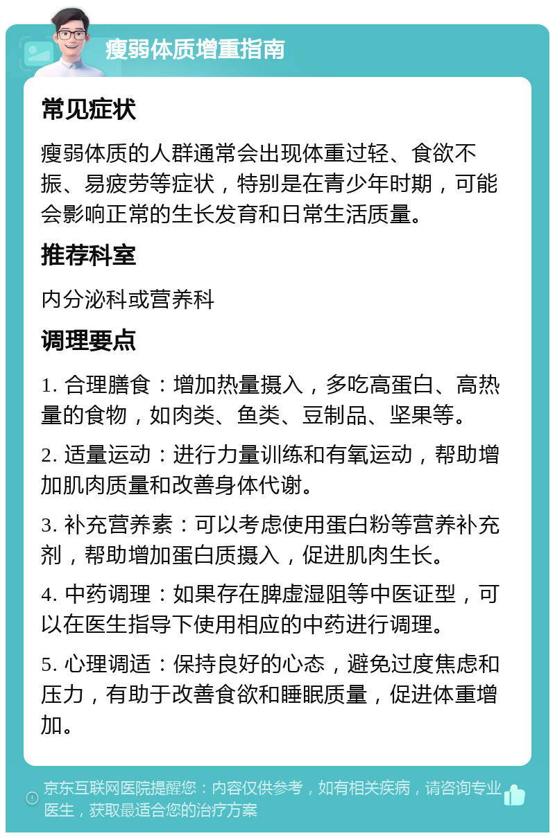 瘦弱体质增重指南 常见症状 瘦弱体质的人群通常会出现体重过轻、食欲不振、易疲劳等症状，特别是在青少年时期，可能会影响正常的生长发育和日常生活质量。 推荐科室 内分泌科或营养科 调理要点 1. 合理膳食：增加热量摄入，多吃高蛋白、高热量的食物，如肉类、鱼类、豆制品、坚果等。 2. 适量运动：进行力量训练和有氧运动，帮助增加肌肉质量和改善身体代谢。 3. 补充营养素：可以考虑使用蛋白粉等营养补充剂，帮助增加蛋白质摄入，促进肌肉生长。 4. 中药调理：如果存在脾虚湿阻等中医证型，可以在医生指导下使用相应的中药进行调理。 5. 心理调适：保持良好的心态，避免过度焦虑和压力，有助于改善食欲和睡眠质量，促进体重增加。